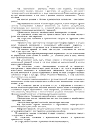 26
        43)     заслушивание     ежегодных отчетов Главы поселения, руководителя
Исполнительного комитета поселения о результатах их деятельности, деятельности
Исполнительного комитета поселения и иных подведомственных Главе поселения органов
местного самоуправления, в том числе о решении вопросов, поставленных Советом
поселения;
        44) принятие решения о создании муниципальных предприятий, хозяйственных
обществ;
        45) утверждение положения об оплате труда депутатов, членов выборных органов
местного самоуправления, выборных должностных лиц местного самоуправления,
осуществляющих свои полномочия на постоянной основе, муниципальных служащих,
работников муниципальных предприятий и учреждений;
        46) утверждение положения о командировании муниципальных служащих;
        47) установление порядка внесения проектов актов Совета поселения, перечня и
формы прилагаемых к ним документов;
        48) утверждение положения о муниципальном контроле на территории особой
экономической зоны;
        49) установление в соответствии с законодательством порядка передачи и продажи
жилых помещений, находящихся в муниципальной собственности                поселения, в
собственность гражданам и организациям, сдачи указанных жилых помещений в аренду;
        50) принятие решений по актам прокурорского реагирования на решения
Елабужского городского Совета;
        52) установление порядка принятия решений о привлечении граждан к выполнению
на добровольной основе социально значимых для поселения работ в целях решения
вопросов местного значения;
        53) установление целей, задач, порядка создания и организации деятельности
муниципальной пожарной охраны, в том числе порядка ее взаимоотношений с другими
видами пожарной охраны;
        54) определение порядка финансирования мероприятий по сохранению,
популяризации и охране объектов культурного наследия за счет средств, получаемых от
использования находящихся в муниципальной собственности объектов культурного
наследия, включенных в единый государственный реестр объектов культурного наследия
(памятников истории и культуры) народов Российской Федерации, и (или) выявленных
объектов культурного наследия;
        55) утверждение порядка осуществления антикоррупционной экспертизы проектов
муниципальных нормативных правовых актов и действующих муниципальных нормативных
правовых актов;
        56) установление порядка организации доступа к информации о деятельности
органов местного самоуправления поселения, принимает меры по защите этой информации,
устанавливает формы предоставления такой информации, устанавливает требования к
технологическим, программным и лингвистическим средствам обеспечения пользования
официальными сайтами органов местного самоуправления поселения;
        57) утверждение Положения о народной дружине в поселении;
        58) определение порядка участия органов местного самоуправления в профилактике
терроризма и экстремизма;
        59) определения порядка сбора отходов на территории поселения;
        60) определение порядка организации и осуществления территориального
общественного самоуправления в поселении;
        61) принятие решений о передачи части полномочий по решению вопросов местного
значения органам местного самоуправления муниципального района;
     62) определение порядка организации историко-культурного заповедника местного
(муниципального) значения;
     63) утверждение положения о муниципальном контроле за проведением
муниципальных лотерей;
     64) утверждение положения о муниципальном жилищном контроле;
 