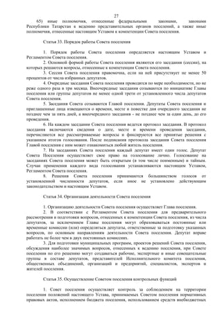27
     65) иные полномочия, отнесенные федеральными            законами,   законами
Республики Татарстан к ведению представительных органов поселений, а также иные
полномочия, отнесенные настоящим Уставом к компетенции Совета поселения.

        Статья 33. Порядок работы Совета поселения

        1. Порядок работы Совета поселения определяется настоящим Уставом и
Регламентом Совета поселения.
        2. Основной формой работы Совета поселения являются его заседания (сессии), на
которых решаются вопросы, отнесенные к компетенции Совета поселения.
        3. Сессия Совета поселения правомочна, если на ней присутствует не менее 50
процентов от числа избранных депутатов.
        4. Очередные заседания Совета поселения проводятся по мере необходимости, но не
реже одного раза в три месяца. Внеочередные заседания созываются по инициативе Главы
поселения или группы депутатов не менее одной трети от установленного числа депутатов
Совета поселения.
        5. Заседания Совета созываются Главой поселения. Депутаты Совета поселения и
приглашенные лица извещаются о времени, месте и повестке дня очередного заседания не
позднее чем за пять дней, а внеочередного заседания - не позднее чем за один день, до его
проведения.
        6. На каждом заседании Совета поселения ведется протокол заседания. В протокол
заседания включаются сведения о дате, месте и времени проведения заседания,
перечисляются все рассматриваемые вопросы и фиксируются все принятые решения с
указанием итогов голосования. После подписания протокола заседания Совета поселения
Главой поселения с ним может ознакомиться любой житель поселения.
        7. На заседаниях Совета поселения каждый депутат имеет один голос. Депутат
Совета Поселения осуществляет свое право на голосование лично. Голосование на
заседаниях Совета поселения может быть открытым (в том числе поименным) и тайным.
Случаи применения каждого вида голосования устанавливаются настоящим Уставом,
Регламентом Совета поселения.
        8. Решения Совета поселения принимаются большинством голосов от
установленной численности депутатов, если иное не установлено действующим
законодательством и настоящим Уставом.

        Статья 34. Организация деятельности Совета поселения

        1. Организацию деятельности Совета поселения осуществляет Глава поселения.
        2. В соответствии с Регламентом Совета поселения для предварительного
рассмотрения и подготовки вопросов, отнесенных к компетенции Совета поселения, из числа
депутатов, за исключением Главы поселения могут образовываться постоянные или
временные комиссии (или) определяться депутаты, ответственные за подготовку указанных
вопросов, по основным направлениям деятельности Совета поселения. Депутат вправе
работать не более чем в двух постоянных комиссиях.
        3. Для подготовки муниципальных программ, проектов решений Совета поселения,
обсуждения наиболее значимых вопросов, отнесенных к ведению поселения, при Совете
поселения по его решению могут создаваться рабочие, экспертные и иные совещательные
группы в составе депутатов, представителей Исполнительного комитета поселения,
общественных объединений, организаций и предприятий, специалистов, экспертов и
жителей поселения.

        Статья 35. Осуществление Советом поселения контрольных функций

        1. Совет поселения осуществляет контроль за соблюдением на территории
поселения положений настоящего Устава, принимаемых Советом поселения нормативных
правовых актов, исполнением бюджета поселения, использованием средств внебюджетных
 
