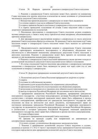 29
        Статья   38.   Порядок    принятия        решения о самороспуске Совета поселения

       1. Решение о самороспуске Совета поселения может быть принято по инициативе
Главы поселения или группы депутатов в количестве не менее половины от установленной
численности депутатов Совета поселения.
       2. Инициатива принятия решения о самороспуске не может быть выдвинута:
       1) в течение первого года после избрания Совета поселения;
       2) в период принятия бюджета поселения и утверждения отчета о его исполнении;
       3) в период проведения голосования об отзыве Главы поселения либо в случае
досрочного прекращения его полномочий.
       3. Письменное предложение о самороспуске Совета поселения должно содержать
мотивы самороспуска, а также к нему могут прилагаться иные материалы, обосновывающие
причины самороспуска.
       4. Для предварительного рассмотрения вопроса о самороспуске из числа депутатов
решением Совета поселения образуется комиссия. По решению Совета поселения или Главы
поселения вопрос о самороспуске Совета поселения может быть вынесен на публичные
слушания.
       5. Продолжительность рассмотрения вопроса о самороспуске Совета поселения
должна гарантировать возможность всестороннего и объективного обсуждения всех
обстоятельств и обоснований инициативы самороспуска депутатами Совета поселения и
жителями поселения. Решение о самороспуске может быть принято по истечении двух
месяцев со дня выдвижения инициативы о самороспуске.
       6. Решение о самороспуске Совета поселения принимается двумя третями голосов от
установленной численности депутатов Совета поселения путем тайного голосования.
        7. В случае отклонения Советом поселения предложения о самороспуске повторная
инициатива о самороспуске может быть выдвинута не ранее чем через один год со дня
голосования по вопросу о самороспуске.

        Статья 39. Досрочное прекращение полномочий депутата Совета поселения

         1. Полномочия депутата Совета Поселения прекращаются досрочно в случае:
        1) смерти;
        2) отставки по собственному желанию;
        3) признания судом недееспособным или ограниченно дееспособным;
        4) признания судом безвестно отсутствующим или объявления умершим;
        5) вступления в отношении его в законную силу обвинительного приговора суда;
        6) выезда за пределы Российской Федерации на постоянное место жительства;
        7) прекращения гражданства Российской Федерации, прекращения гражданства
иностранного государства - участника международного договора Российской Федерации, в
соответствии с которым иностранный гражданин имеет право быть избранным в органы
местного самоуправления, приобретения им гражданства иностранного государства либо
получения им вида на жительство или иного документа, подтверждающего право на
постоянное проживание гражданина Российской Федерации на территории иностранного
государства, не являющегося участником международного договора Российской Федерации,
в соответствии с которым гражданин Российской Федерации, имеющий гражданство
иностранного государства, имеет право быть избранным в органы местного самоуправления;
        8) отзыва избирателями;
        9) досрочного прекращения полномочий Совета поселения;
        10) призыва на военную службу или направления на заменяющую ее
альтернативную гражданскую службу;
         11) в иных случаях, установленных федеральным законодательством.
         2. Решение о прекращении полномочий депутата Совета поселения в случаях,
указанных в пунктах 1-7, 10 и 11 части 1 настоящей статьи, принимается Советом поселения,
в котором определяется день прекращения полномочий депутата Совета поселения.
 