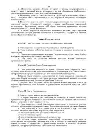 30
        3. Полномочия депутата Совета поселения в случае, предусмотренном в
пункте 8 части 1 настоящей статьи, прекращаются со дня официального опубликования
результатов голосования по отзыву депутата Совета поселения.
        4. Полномочия депутата Совета поселения в случае, предусмотренном в пункте 9
части 1 настоящей статьи, прекращаются со дня досрочного прекращения полномочий
Совета поселения.
        5. Полномочия депутата Совета поселения, осуществляющего свои полномочия на
постоянной основе, прекращаются досрочно в случае несоблюдения ограничений,
установленных Федеральным законом «Об общих принципах организации местного
самоуправления в Российской Федерации»
        6. В случае досрочного прекращения полномочий депутата Совета поселения,
дополнительные выборы депутата назначаются в соответствии с федеральным законом,
законом Республики Татарстан.

                              Глава 4. Глава поселения

        Статья 40. Глава поселения - высшее должностное лицо поселения

        1. Глава поселения является высшим должностным лицом поселения.
        2. Глава поселения избирается Советом поселения и исполняет полномочия его
председателя.
        3. Официальное наименование должности Главы поселения - Мэр города Елабуга
Елабужского муниципального района (мэр города).
        5. Мэр города по должности является депутатом Совета Елабужского
муниципального района.

        Статья 41. Порядок избрания Главы поселения

        1. Глава поселения избирается на первом заседании вновь избранного Совета
поселения из числа депутатов Совета поселения тайным голосованием, если Совет поселения
не определит иной порядок голосования, на срок полномочий Совета поселения.
        Избрание Главы поселения осуществляется из числа кандидатов, выдвигаемых
депутатами Совета поселения, в том числе на основе предложений жителей поселения,
общественных объединений, Президента Республики Татарстан.
        2. Депутат Совета поселения считается избранным Главой поселения, если за его
избрание проголосовало более половины от установленной численности депутатов Совета
поселения.

        Статья 42. Статус Главы поселения

        1. Глава поселения работает на постоянной основе.
        2. В случае избрания Главы поселения на должность в Совете Елабужского
муниципального района, замещаемую на постоянной основе, он осуществляет полномочия
Главы поселения на не освобожденной основе.
        3. Глава поселения в своей деятельности подконтролен и подотчетен жителям
поселения и Совету поселения в соответствии с федеральным законом и настоящим Уставом.
        4. Глава поселения не реже одного раза в год отчитывается перед жителями
поселения и Советом поселения о результатах своей деятельности.
       5. Срок полномочий Главы поселения составляет пять лет.
       6. Глава поселения не вправе:
       6.1. заниматься предпринимательской деятельностью;
       6.2. состоять членом управления коммерческой организации, если иное не
предусмотрено федеральными законами или если в порядке, установленном решением
Совета поселения в соответствии с федеральными законами и законами Республики
Татарстан, не поручено участвовать в управлении этой организацией;
 