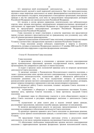 31
        6.3. заниматься иной оплачиваемой деятельностью,         за       исключением
преподавательской, научной и иной творческой деятельности. При этом преподавательская,
научная и иная творческая деятельность не может финансироваться исключительно за счет
средств иностранных государств, международных и иностранных организаций, иностранных
граждан и лиц без гражданства, если иное не предусмотрено международным договором
Российской Федерации или законодательством Российской Федерации;
        6.4. входить в состав органов управления, попечительских или наблюдательных
советов, иных органов иностранных некоммерческих неправительственных организаций и
действующих на территории Российской Федерации их структурных подразделений, если
иное не предусмотрено международным договором Российской Федерации или
законодательством Российской Федерации.
        Глава поселения не может участвовать в качестве защитника или представителя
(кроме случаев законного представительства) по гражданскому или уголовному делу либо
делу об административном правонарушении.
        Гарантии осуществления полномочий Главы поселения устанавливаются настоящим
Уставом в соответствии с федеральными законами и законами Республики Татарстан.
        7. Глава поселения должен соблюдать ограничения и запреты и исполнять
обязанности, которые установлены Федеральным законом от 25 декабря 2008 года № 273-ФЗ
«О противодействии коррупции» и другими федеральными законами.


        Статья 43. Полномочия Главы поселения

        Глава поселения:
        1) представляет поселение в отношениях с органами местного самоуправления
других муниципальных образований, органами государственной власти, гражданами и
организациями, без доверенности действует от имени поселения;
        2) издает в пределах своих полномочий правовые акты по вопросам организации
деятельности Совета поселения;
        3) заключает контракт с Руководителем Исполнительного комитета поселения, а
также с руководителями иных органов местного самоуправления, за исключением случаев,
установленных законодательством, осуществляет права и обязанности работодателя в
отношении указанных лиц, в том числе осуществляет контроль за исполнением
руководителями органов местного самоуправления поселения условий трудовых договоров,
решает вопросы поощрения и применения к ним мер дисциплинарного взыскания;
        4) организует работу Совета поселения, созывает заседания Совета поселения и
председательствует на них;
        5) подписывает и обнародует в порядке, установленном настоящим Уставом,
правовые акты, принятые Советом поселения, а также протоколы заседаний Совета
поселения;
        6) принимает меры по обеспечению гласности и учета общественного мнения в
работе Совета поселения и регулярно информирует население о деятельности Совета
поселения;
        7) осуществляет не реже одного раза в неделю личный прием граждан,
рассматривает предложения, заявления и жалобы граждан, принимает по ним решения;
        8) является распорядителем средств по расходам, предусмотренным в бюджете
поселения на содержание и обеспечение деятельности Совета поселения;
        9) организует принятие правового акта Совета поселения по реализации решения,
принятого путем прямого волеизъявления граждан, в соответствии с законом и настоящим
Уставом;
        10) представляет Совету поселения ежегодные отчеты о результатах своей
деятельности, в том числе о решении вопросов, поставленных Советом поселения;
        11) обеспечивает необходимое взаимодействие органов местного самоуправления
поселения с территориальными органами федеральных органов исполнительной власти,
 