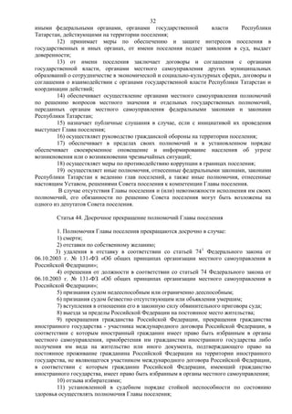 32
иными федеральными органами, органами государственной            власти    Республики
Татарстан, действующими на территории поселения;
        12) принимает меры по обеспечению и защите интересов поселения в
государственных и иных органах, от имени поселения подает заявления в суд, выдает
доверенности;
        13) от имени поселения заключает договоры и соглашения с органами
государственной власти, органами местного самоуправления других муниципальных
образований о сотрудничестве в экономической и социально-культурных сферах, договоры и
соглашения о взаимодействии с органами государственной власти Республики Татарстан и
координации действий;
        14) обеспечивает осуществление органами местного самоуправления полномочий
по решению вопросов местного значения и отдельных государственных полномочий,
переданных органам местного самоуправления федеральными законами и законами
Республики Татарстан;
        15) назначает публичные слушания в случае, если с инициативой их проведения
выступает Глава поселения;
        16) осуществляет руководство гражданской обороны на территории поселения;
        17) обеспечивает в пределах своих полномочий и в установленном порядке
обеспечивает своевременное оповещение и информирование населения об угрозе
возникновения или о возникновении чрезвычайных ситуаций;
        18) осуществляет меры по противодействию коррупции в границах поселения;
        19) осуществляет иные полномочия, отнесенные федеральными законами, законами
Республики Татарстан к ведению глав поселений, а также иные полномочия, отнесенные
настоящим Уставом, решениями Совета поселения к компетенции Главы поселения.
         В случае отсутствия Главы поселения и (или) невозможности исполнения им своих
полномочий, его обязанности по решению Совета поселения могут быть возложены на
одного из депутатов Совета поселения.

        Статья 44. Досрочное прекращение полномочий Главы поселения

         1. Полномочия Главы поселения прекращаются досрочно в случае:
         1) смерти;
         2) отставки по собственному желанию;
        3) удаления в отставку в соответствии со статьей 741 Федерального закона от
06.10.2003 г. № 131-ФЗ «Об общих принципах организации местного самоуправления в
Российской Федерации»;
         4) отрешения от должности в соответствии со статьей 74 Федерального закона от
06.10.2003 г. № 131-ФЗ «Об общих принципах организации местного самоуправления в
Российской Федерации»;
         5) признания судом недееспособным или ограниченно дееспособным;
         6) признания судом безвестно отсутствующим или объявления умершим;
         7) вступления в отношении его в законную силу обвинительного приговора суда;
         8) выезда за пределы Российской Федерации на постоянное место жительства;
         9) прекращения гражданства Российской Федерации, прекращения гражданства
иностранного государства - участника международного договора Российской Федерации, в
соответствии с которым иностранный гражданин имеет право быть избранным в органы
местного самоуправления, приобретения им гражданства иностранного государства либо
получения им вида на жительство или иного документа, подтверждающего право на
постоянное проживание гражданина Российской Федерации на территории иностранного
государства, не являющегося участником международного договора Российской Федерации,
в соответствии с которым гражданин Российской Федерации, имеющий гражданство
иностранного государства, имеет право быть избранным в органы местного самоуправления;
         10) отзыва избирателями;
         11) установленной в судебном порядке стойкой неспособности по состоянию
здоровья осуществлять полномочия Главы поселения;
 