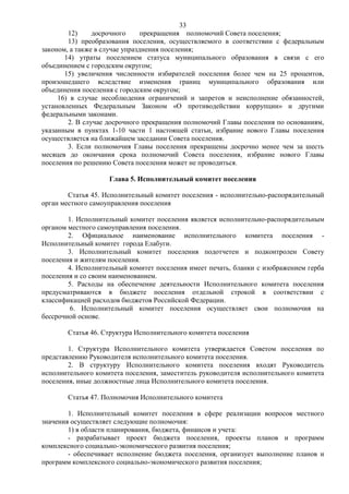 33
        12)     досрочного      прекращения полномочий Совета поселения;
        13) преобразования поселения, осуществляемого в соответствии с федеральным
законом, а также в случае упразднения поселения;
       14) утраты поселением статуса муниципального образования в связи с его
объединением с городским округом;
       15) увеличения численности избирателей поселения более чем на 25 процентов,
произошедшего вследствие изменения границ муниципального образования или
объединения поселения с городским округом;
     16) в случае несоблюдения ограничений и запретов и неисполнение обязанностей,
установленных Федеральным Законом «О противодействии коррупции» и другими
федеральными законами.
        2. В случае досрочного прекращения полномочий Главы поселения по основаниям,
указанным в пунктах 1-10 части 1 настоящей статьи, избрание нового Главы поселения
осуществляется на ближайшем заседании Совета поселения.
        3. Если полномочия Главы поселения прекращены досрочно менее чем за шесть
месяцев до окончания срока полномочий Совета поселения, избрание нового Главы
поселения по решению Совета поселения может не проводиться.

                    Глава 5. Исполнительный комитет поселения

        Статья 45. Исполнительный комитет поселения - исполнительно-распорядительный
орган местного самоуправления поселения

        1. Исполнительный комитет поселения является исполнительно-распорядительным
органом местного самоуправления поселения.
        2. Официальное наименование исполнительного комитета поселения -
Исполнительный комитет города Елабуги.
        3. Исполнительный комитет поселения подотчетен и подконтролен Совету
поселения и жителям поселения.
        4. Исполнительный комитет поселения имеет печать, бланки с изображением герба
поселения и со своим наименованием.
        5. Расходы на обеспечение деятельности Исполнительного комитета поселения
предусматриваются в бюджете поселения отдельной строкой в соответствии с
классификацией расходов бюджетов Российской Федерации.
         6. Исполнительный комитет поселения осуществляет свои полномочия на
бессрочной основе.

       Статья 46. Структура Исполнительного комитета поселения

        1. Структура Исполнительного комитета утверждается Советом поселения по
представлению Руководителя исполнительного комитета поселения.
        2. В структуру Исполнительного комитета поселения входят Руководитель
исполнительного комитета поселения, заместитель руководителя исполнительного комитета
поселения, иные должностные лица Исполнительного комитета поселения.

       Статья 47. Полномочия Исполнительного комитета

        1. Исполнительный комитет поселения в сфере реализации вопросов местного
значения осуществляет следующие полномочия:
        1) в области планирования, бюджета, финансов и учета:
        - разрабатывает проект бюджета поселения, проекты планов и программ
комплексного социально-экономического развития поселения;
        - обеспечивает исполнение бюджета поселения, организует выполнение планов и
программ комплексного социально-экономического развития поселения;
 