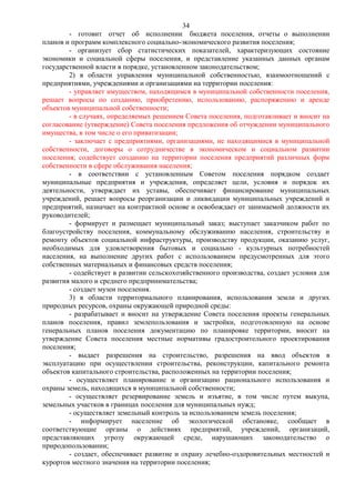 34
        - готовит отчет об исполнении бюджета поселения, отчеты о выполнении
планов и программ комплексного социально-экономического развития поселения;
        - организует сбор статистических показателей, характеризующих состояние
экономики и социальной сферы поселения, и представление указанных данных органам
государственной власти в порядке, установленном законодательством;
        2) в области управления муниципальной собственностью, взаимоотношений с
предприятиями, учреждениями и организациями на территории поселения:
        - управляет имуществом, находящимся в муниципальной собственности поселения,
решает вопросы по созданию, приобретению, использованию, распоряжению и аренде
объектов муниципальной собственности;
        - в случаях, определяемых решением Совета поселения, подготавливает и вносит на
согласование (утверждение) Совета поселения предложения об отчуждении муниципального
имущества, в том числе о его приватизации;
        - заключает с предприятиями, организациями, не находящимися в муниципальной
собственности, договоры о сотрудничестве в экономическом и социальном развитии
поселения; содействует созданию на территории поселения предприятий различных форм
собственности в сфере обслуживания населения;
        - в соответствии с установленным Советом поселения порядком создает
муниципальные предприятия и учреждения, определяет цели, условия и порядок их
деятельности, утверждает их уставы, обеспечивает финансирование муниципальных
учреждений, решает вопросы реорганизации и ликвидации муниципальных учреждений и
предприятий, назначает на контрактной основе и освобождает от занимаемой должности их
руководителей;
        - формирует и размещает муниципальный заказ; выступает заказчиком работ по
благоустройству поселения, коммунальному обслуживанию населения, строительству и
ремонту объектов социальной инфраструктуры, производству продукции, оказанию услуг,
необходимых для удовлетворения бытовых и социально - культурных потребностей
населения, на выполнение других работ с использованием предусмотренных для этого
собственных материальных и финансовых средств поселения;
        - содействует в развитии сельскохозяйственного производства, создает условия для
развития малого и среднего предпринимательства;
        - создает музеи поселения.
        3) в области территориального планирования, использования земли и других
природных ресурсов, охраны окружающей природной среды:
        - разрабатывает и вносит на утверждение Совета поселения проекты генеральных
планов поселения, правил землепользования и застройки, подготовленную на основе
генеральных планов поселения документацию по планировке территории, вносит на
утверждение Совета поселения местные нормативы градостроительного проектирования
поселения;
        - выдает разрешения на строительство, разрешения на ввод объектов в
эксплуатацию при осуществлении строительства, реконструкции, капитального ремонта
объектов капитального строительства, расположенных на территории поселения;
        - осуществляет планирование и организацию рационального использования и
охраны земель, находящихся в муниципальной собственности;
        - осуществляет резервирование земель и изъятие, в том числе путем выкупа,
земельных участков в границах поселения для муниципальных нужд;
        - осуществляет земельный контроль за использованием земель поселения;
        - информирует население об экологической обстановке, сообщает в
соответствующие органы о действиях предприятий, учреждений, организаций,
представляющих угрозу окружающей среде, нарушающих законодательство о
природопользовании;
        - создает, обеспечивает развитие и охрану лечебно-оздоровительных местностей и
курортов местного значения на территории поселения;
 