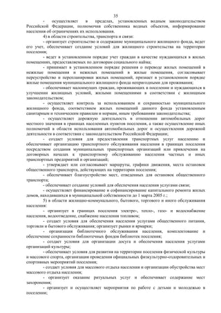35
        -    осуществляет     в    пределах, установленных водным законодательством
Российской Федерации, полномочия собственника водных объектов, информирование
населения об ограничениях их использования.
        4) в области строительства, транспорта и связи:
        - организует строительство и содержание муниципального жилищного фонда, ведет
его учет, обеспечивает создание условий для жилищного строительства на территории
поселения;
        - ведет в установленном порядке учет граждан в качестве нуждающихся в жилых
помещениях, предоставляемых по договорам социального найма;
        - принимает в установленном порядке решения о переводе жилых помещений в
нежилые помещения и нежилых помещений в жилые помещения, согласовывает
переустройство и перепланировки жилых помещений, признает в установленном порядке
жилые помещения муниципального жилищного фонда непригодными для проживания;
        - обеспечивает малоимущих граждан, проживающих в поселении и нуждающихся в
улучшении жилищных условий, жилыми помещениями в соответствии с жилищным
законодательством;
        - осуществляет контроль за использованием и сохранностью муниципального
жилищного фонда, соответствием жилых помещений данного фонда установленным
санитарным и техническим правилам и нормам, иным требованиям законодательства;
        - осуществляет дорожную деятельность в отношении автомобильных дорог
местного значения в границах населенных пунктов поселения, а также осуществление иных
полномочий в области использования автомобильных дорог и осуществления дорожной
деятельности в соответствии с законодательством Российской Федерации;
        - создает условия для предоставления транспортных услуг населению и
обеспечивает организацию транспортного обслуживания населения в границах поселения
посредством создания муниципальных транспортных организаций или привлечения на
договорных началах к транспортному обслуживанию населения частных и иных
транспортных предприятий и организаций;
        - утверждает или согласовывает маршруты, графики движения, места остановок
общественного транспорта, действующих на территории поселения;
        - обеспечивает благоустройство мест, отведенных для остановок общественного
транспорта;
        - обеспечивает создание условий для обеспечения населения услугами связи;
        - осуществляет финансирование и софинансирование капитального ремонта жилых
домов, находившихся в муниципальной собственности до 1 марта 2005 г.;
        5) в области жилищно-коммунального, бытового, торгового и иного обслуживания
населения:
        - организует в границах поселения электро-, тепло-, газо- и водоснабжение
населения, водоотведение, снабжение населения топливом;
        - создает условия для обеспечения населения услугами общественного питания,
торговли и бытового обслуживания; организует рынки и ярмарки;
        - организация библиотечного обслуживания населения, комплектование и
обеспечение сохранности библиотечных фондов библиотек поселения;
        - создает условия для организации досуга и обеспечения населения услугами
организаций культуры;
        - обеспечивает условия для развития на территории поселения физической культуры
и массового спорта, организация проведения официальных физкультурно-оздоровительных и
спортивных мероприятий поселения;
        - создает условия для массового отдыха населения и организации обустройства мест
массового отдыха населения;
        - организует оказание ритуальных услуг и обеспечивает содержание мест
захоронения;
        - организует и осуществляет мероприятия по работе с детьми и молодежью в
поселении;
 