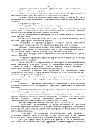 36
        - совершает нотариальные действия, предусмотренные        законодательством,  в
случае отсутствия в поселении нотариуса;
        - создает условия для осуществления деятельности, связанной с реализацией прав
местных национально-культурных автономий на территории поселения;
        - оказывает содействие национально-культурному развитию народов Российской
Федерации и реализации мероприятий в сфере межнациональных отношений на территории
Поселения.
        6) в сфере благоустройства:
        - организует сбор и вывоз бытовых отходов и мусора;
        - организует благоустройство и озеленение территории поселения, использование,
охрану, защиту, воспроизводство лесов, лесов особо охраняемых природных территорий,
расположенных в границах населенных пунктов поселения;
        - обеспечивает организацию освещения улиц и установку указателей с названиями
улиц и номерами домов;
        7) в области охраны прав и свобод граждан, обеспечения законности, защиты
населения и территории от чрезвычайных ситуаций:
        - обеспечивает на территории поселения соблюдение законов, актов органов
государственной власти и местного самоуправления, охрану прав и свобод граждан;
        - обжалует в установленном порядке, в том числе в суде или арбитражном суде,
нарушающие права местного самоуправления акты органов государственной власти и
государственных должностных лиц, предприятий, учреждений, организаций;
        - участвует в предупреждении и ликвидации последствий чрезвычайных ситуаций в
границах поселения;
        - обеспечивает проведение первичных мер пожарной безопасности в границах
населенных пунктов поселения;
        - организует и обеспечивает осуществление мероприятий по гражданской обороне,
защите населения и территории Поселения от чрезвычайных ситуаций природного и
техногенного характера; обеспечивает создание местных резервов финансовых и
материальных ресурсов для ликвидации чрезвычайных ситуаций;
        - обеспечивает в пределах своих полномочий и в установленном порядке
своевременное оповещение и информирование населения об угрозе возникновения или о
возникновении чрезвычайных ситуаций;
        - создает, обеспечивает содержание и организацию деятельности аварийно-
спасательных служб и (или) аварийно-спасательных формирований на территории
поселения;
        - организует и обеспечивает осуществление мероприятий по мобилизационной
подготовке муниципальных предприятий и учреждений, находящихся на территории
поселения;
        - обеспечивает осуществление мероприятий по обеспечению безопасности людей на
водных объектах, охране их жизни и здоровья;
        - организует сохранение, использование и популяризацию объектов культурного
наследия (памятников истории и культуры), находящихся в собственности поселения, охрану
объектов культурного наследия (памятников истории и культуры) местного
(муниципального) значения, расположенных на территории поселения;
        - участвует в осуществлении деятельности по опеке и попечительству;
        - осуществляет организационное и материально-техническое обеспечение
подготовки и проведения муниципальных выборов, местного референдума, голосования по
отзыву депутата Совета поселения, голосования по вопросам изменения границ поселения,
преобразования поселения;
        - осуществляет предусмотренные законодательством меры, связанные с
проведением собраний, митингов, уличных шествий, демонстраций и пикетирования,
организацией спортивных, зрелищных и других массовых общественных мероприятий;
        - участвует в профилактике терроризма и экстремизма, а также в минимизации и
(или) ликвидации последствий проявлений терроризма и экстремизма в границах поселения;
 