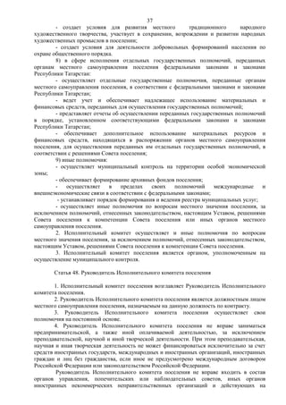 37
        - создает условия для развития местного            традиционного     народного
художественного творчества, участвует в сохранении, возрождении и развитии народных
художественных промыслов в поселении;
        - создает условия для деятельности добровольных формирований населения по
охране общественного порядка.
        8) в сфере исполнения отдельных государственных полномочий, переданных
органам местного самоуправления поселения федеральными законами и законами
Республики Татарстан:
        - осуществляет отдельные государственные полномочия, переданные органам
местного самоуправления поселения, в соответствии с федеральными законами и законами
Республики Татарстан;
        - ведет учет и обеспечивает надлежащее использование материальных и
финансовых средств, переданных для осуществления государственных полномочий;
        - представляет отчеты об осуществлении переданных государственных полномочий
в порядке, установленном соответствующими федеральными законами и законами
Республики Татарстан;
        - обеспечивает дополнительное использование материальных ресурсов и
финансовых средств, находящихся в распоряжении органов местного самоуправления
поселения, для осуществления переданных им отдельных государственных полномочий, в
соответствии с решениями Совета поселения;
        9) иные полномочия:
        - осуществляет муниципальный контроль на территории особой экономической
зоны;
        - обеспечивает формирование архивных фондов поселения;
        -    осуществляет    в   пределах   своих    полномочий     международные    и
внешнеэкономические связи в соответствии с федеральными законами;
         - устанавливает порядок формирования и ведения реестра муниципальных услуг;
        - осуществляет иные полномочия по вопросам местного значения поселения, за
исключением полномочий, отнесенных законодательством, настоящим Уставом, решениями
Совета поселения к компетенции Совета поселения или иных органов местного
самоуправления поселения.
        2. Исполнительный комитет осуществляет и иные полномочия по вопросам
местного значения поселения, за исключением полномочий, отнесенных законодательством,
настоящим Уставом, решениями Совета поселения к компетенции Совета поселения.
        3. Исполнительный комитет поселения является органом, уполномоченным на
осуществление муниципального контроля.

       Статья 48. Руководитель Исполнительного комитета поселения

        1. Исполнительный комитет поселения возглавляет Руководитель Исполнительного
комитета поселения.
        2. Руководитель Исполнительного комитета поселения является должностным лицом
местного самоуправления поселения, назначаемым на данную должность по контракту.
        3. Руководитель Исполнительного комитета поселения осуществляет свои
полномочия на постоянной основе.
        4. Руководитель Исполнительного комитета поселения не вправе заниматься
предпринимательской, а также иной оплачиваемой деятельностью, за исключением
преподавательской, научной и иной творческой деятельности. При этом преподавательская,
научная и иная творческая деятельность не может финансироваться исключительно за счет
средств иностранных государств, международных и иностранных организаций, иностранных
граждан и лиц без гражданства, если иное не предусмотрено международным договором
Российской Федерации или законодательством Российской Федерации.
         Руководитель Исполнительного комитета поселения не вправе входить в состав
органов управления, попечительских или наблюдательных советов, иных органов
иностранных некоммерческих неправительственных организаций и действующих на
 