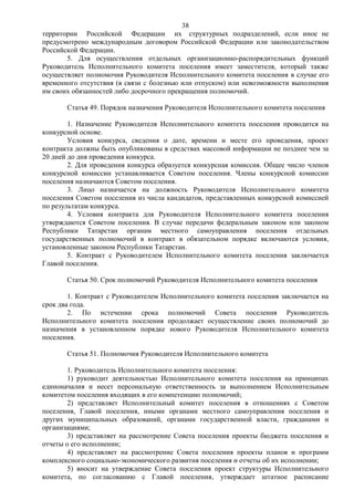 38
территории Российской Федерации их структурных подразделений, если иное не
предусмотрено международным договором Российской Федерации или законодательством
Российской Федерации.
       5. Для осуществления отдельных организационно-распорядительных функций
Руководитель Исполнительного комитета поселения имеет заместителя, который также
осуществляет полномочия Руководителя Исполнительного комитета поселения в случае его
временного отсутствия (в связи с болезнью или отпуском) или невозможности выполнения
им своих обязанностей либо досрочного прекращения полномочий.

       Статья 49. Порядок назначения Руководителя Исполнительного комитета поселения

        1. Назначение Руководителя Исполнительного комитета поселения проводится на
конкурсной основе.
        Условия конкурса, сведения о дате, времени и месте его проведения, проект
контракта должны быть опубликованы в средствах массовой информации не позднее чем за
20 дней до дня проведения конкурса.
        2. Для проведения конкурса образуется конкурсная комиссия. Общее число членов
конкурсной комиссии устанавливается Советом поселения. Члены конкурсной комиссии
поселения назначаются Советом поселения.
        3. Лицо назначается на должность Руководителя Исполнительного комитета
поселения Советом поселения из числа кандидатов, представленных конкурсной комиссией
по результатам конкурса.
        4. Условия контракта для Руководителя Исполнительного комитета поселения
утверждаются Советом поселения. В случае передачи федеральным законом или законом
Республики Татарстан органам местного самоуправления поселения отдельных
государственных полномочий в контракт в обязательном порядке включаются условия,
установленные законом Республики Татарстан.
        5. Контракт с Руководителем Исполнительного комитета поселения заключается
Главой поселения.

       Статья 50. Срок полномочий Руководителя Исполнительного комитета поселения

        1. Контракт с Руководителем Исполнительного комитета поселения заключается на
срок два года.
        2. По истечении срока полномочий Совета поселения Руководитель
Исполнительного комитета поселения продолжает осуществление своих полномочий до
назначения в установленном порядке нового Руководителя Исполнительного комитета
поселения.

       Статья 51. Полномочия Руководителя Исполнительного комитета

        1. Руководитель Исполнительного комитета поселения:
        1) руководит деятельностью Исполнительного комитета поселения на принципах
единоначалия и несет персональную ответственность за выполнением Исполнительным
комитетом поселения входящих в его компетенцию полномочий;
        2) представляет Исполнительный комитет поселения в отношениях с Советом
поселения, Главой поселения, иными органами местного самоуправления поселения и
других муниципальных образований, органами государственной власти, гражданами и
организациями;
        3) представляет на рассмотрение Совета поселения проекты бюджета поселения и
отчеты о его исполнении;
        4) представляет на рассмотрение Совета поселения проекты планов и программ
комплексного социально-экономического развития поселения и отчеты об их исполнении;
        5) вносит на утверждение Совета поселения проект структуры Исполнительного
комитета, по согласованию с Главой поселения, утверждает штатное расписание
 