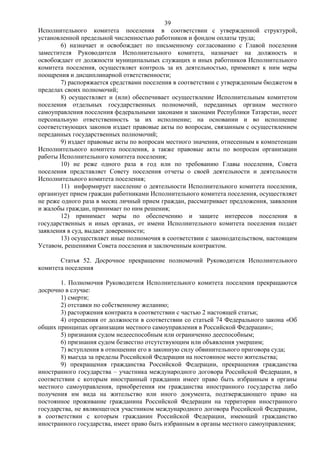 39
Исполнительного комитета поселения в соответствии с утвержденной структурой,
установленной предельной численностью работников и фондом оплаты труда;
        6) назначает и освобождает по письменному согласованию с Главой поселения
заместителя Руководителя Исполнительного комитета, назначает на должность и
освобождает от должности муниципальных служащих и иных работников Исполнительного
комитета поселения, осуществляет контроль за их деятельностью, применяет к ним меры
поощрения и дисциплинарной ответственности;
        7) распоряжается средствами поселения в соответствии с утвержденным бюджетом в
пределах своих полномочий;
        8) осуществляет и (или) обеспечивает осуществление Исполнительным комитетом
поселения отдельных государственных полномочий, переданных органам местного
самоуправления поселения федеральными законами и законами Республики Татарстан, несет
персональную ответственность за их исполнение; на основании и во исполнение
соответствующих законов издает правовые акты по вопросам, связанным с осуществлением
переданных государственных полномочий;
        9) издает правовые акты по вопросам местного значения, отнесенным к компетенции
Исполнительного комитета поселения, а также правовые акты по вопросам организации
работы Исполнительного комитета поселения;
        10) не реже одного раза в год или по требованию Главы поселения, Совета
поселения представляет Совету поселения отчеты о своей деятельности и деятельности
Исполнительного комитета поселения;
        11) информирует население о деятельности Исполнительного комитета поселения,
организует прием граждан работниками Исполнительного комитета поселения, осуществляет
не реже одного раза в месяц личный прием граждан, рассматривает предложения, заявления
и жалобы граждан, принимает по ним решения;
        12) принимает меры по обеспечению и защите интересов поселения в
государственных и иных органах, от имени Исполнительного комитета поселения подает
заявления в суд, выдает доверенности;
        13) осуществляет иные полномочия в соответствии с законодательством, настоящим
Уставом, решениями Совета поселения и заключенным контрактом.

       Статья 52. Досрочное прекращение полномочий Руководителя Исполнительного
комитета поселения

        1. Полномочия Руководителя Исполнительного комитета поселения прекращаются
досрочно в случае:
        1) смерти;
        2) отставки по собственному желанию;
        3) расторжения контракта в соответствии с частью 2 настоящей статьи;
        4) отрешения от должности в соответствии со статьей 74 Федерального закона «Об
общих принципах организации местного самоуправления в Российской Федерации»;
        5) признания судом недееспособным или ограниченно дееспособным;
        6) признания судом безвестно отсутствующим или объявления умершим;
        7) вступления в отношении его в законную силу обвинительного приговора суда;
        8) выезда за пределы Российской Федерации на постоянное место жительства;
        9) прекращения гражданства Российской Федерации, прекращения гражданства
иностранного государства – участника международного договора Российской Федерации, в
соответствии с которым иностранный гражданин имеет право быть избранным в органы
местного самоуправления, приобретения им гражданства иностранного государства либо
получения им вида на жительство или иного документа, подтверждающего право на
постоянное проживание гражданина Российской Федерации на территории иностранного
государства, не являющегося участником международного договора Российской Федерации,
в соответствии с которым гражданин Российской Федерации, имеющий гражданство
иностранного государства, имеет право быть избранным в органы местного самоуправления;
 