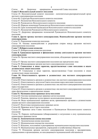 4
Статья     44.   Досрочное     прекращение полномочий Главы поселения
Глава 5. Исполнительный комитет поселения
Статья 45. Исполнительный комитет поселения - исполнительно-распорядительный орган
местного самоуправления поселения
Статья 46. Структура Исполнительного комитета поселения
Статья 47. Полномочия Исполнительного комитета
Статья 48. Руководитель Исполнительного комитета поселения
Статья 49. Порядок назначения Руководителя Исполнительного комитета поселения
Статья 50. Срок полномочий Руководителя Исполнительного комитета поселения
Статья 51. Полномочия Руководителя Исполнительного комитета
Статья 52. Досрочное прекращение полномочий Руководителя Исполнительного комитета
поселения
Глава 6. Другие органы местного самоуправления. Взаимодействие органов местного
самоуправления.
Статья 53. Ревизионная комиссия поселения
Статья 54. Основы взаимодействия и разрешения споров между органами местного
самоуправления поселения
Глава 7. Избирательная комиссия
Статья 55. Избирательная комиссия поселения
Глава 8. Гражданско-правовая и финансовая основы деятельности органов местного
самоуправления
Статья 56. Органы местного самоуправления поселения, обладающие правами юридического
лица
Статья 57. Органы местного самоуправления поселения как юридические лица
Статья 58. Финансирование органов местного самоуправления поселения
Глава 9. Социальные и иные гарантии, предоставляемые главе поселения и иным
должностным лицам поселения
Статья 59. Социальные и иные гарантии, предоставляемые Главе поселения и иным
должностным лицам поселения
Глава 10. Ответственность органов и должностных лиц местного самоуправления
поселения
Статья 60. Ответственность органов и должностных лиц местного самоуправления поселения
Статья 61. Ответственность депутатов Совета поселения перед жителями поселения
Статья 62. Ответственность органов и должностных лиц местного самоуправления поселения
перед государством
Статья 63. Ответственность органов и должностных лиц местного самоуправления поселения
перед физическими и юридическими лицами
Глава 11. Муниципальные правовые акты поселения
Статья 64. Система муниципальных правовых актов поселения
Статья 65. Решения, принятые путем прямого волеизъявления граждан
Статья 66. Виды муниципальных правовых актов, принимаемых органами и должностными
лицами местного самоуправления поселения
Статья 67. Подготовка муниципальных правовых актов
Статья 68. Правовые акты Совета поселения
Статья 69. Правовые акты Главы поселения и Руководителя Исполнительного комитета
поселения
Статья 70. Порядок опубликования (обнародования) и вступления в силу муниципальных
нормативных правовых актов
Глава 12. Экономическая основа поселения
Статья 71. Экономическая основа поселения
Статья 72. Муниципальное имущество поселения
Статья 73. Владение, пользование и распоряжение муниципальным имуществом поселения
Статья 74. Муниципальные предприятия, учреждения и хозяйственные общества
Статья 75. Отношения органов местного самоуправления поселения с предприятиями,
учреждениями и организациями, не находящимися в муниципальной собственности
 