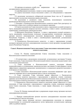 40
        10) призыва на военную службу или направления          на     заменяющую      ее
альтернативную гражданскую службу;
        11) преобразования поселения, а также в случае упразднения поселения;
        12) утраты поселением статуса поселения в связи с его объединением с городским
округом;
        13) увеличения численности избирателей поселения более чем на 25 процентов,
произошедшего вследствие изменения границ поселения;
        14) вступления в должность главы поселения, исполняющего полномочия
руководителя Исполнительного комитета поселения.
        2. Контракт с Руководителем Исполнительного комитета может быть расторгнут по
соглашению сторон или в судебном порядке на основании заявления:
        1) Совета поселения или Главы поселения в связи с нарушением условий контракта в
части, касающейся решения вопросов местного значения, а также в связи с несоблюдением
ограничений, установленных законодательством;
        2) Президента Республики Татарстан - в связи с нарушением условий контракта в
части, касающейся осуществления отдельных государственных полномочий, переданных
органам местного самоуправления поселения федеральными законами и законами
Республики Татарстан, а также в связи с несоблюдением ограничений, установленных
законодательством;
         3) Руководителя Исполнительного комитета - в связи с нарушениями условий
контракта органами местного самоуправления поселения и (или) органами государственной
власти Республики Татарстан.

  Глава 6. Взаимоотношения Совета поселения, Главы поселения и исполнительного
                              комитета поселения.

      Статья 53. Основы взаимодействия Совета поселения, Главы поселения и
Исполнительного комитета поселения

        1. В соответствии с разделением полномочий, установленных настоящим Уставом,
Совет поселения, Глава поселения и Исполнительный комитет поселения осуществляют свои
полномочия самостоятельно.
        2. Совет поселения и Исполнительный комитет поселения обязаны
взаимодействовать в установленных законодательством, настоящим Уставом формах в целях
эффективного управления процессами экономического и социального развития поселения и
в интересах его населения.
        3. Совет поселения и Исполнительный комитет поселения направляют друг другу
принятые правовые акты в десятидневный срок со дня их подписания.
        4. Совет поселения, Глава поселения вправе обратиться к Руководителю
Исполнительного комитета поселения с предложением о принятии, отмене, изменении
правовых актов Руководителя Исполнительного комитета поселения, иных должностных лиц
Исполнительного комитета поселения, а также вправе обжаловать их в судебном порядке.
        5. Руководитель Исполнительного комитета поселения вправе обратиться в Совет
поселения, к Главе поселения с предложением о принятии, отмене, изменении правовых
актов Совета поселения, Главы поселения, а также вправе обжаловать их в судебном
порядке.

       Статья 54. Основы взаимодействия и разрешения споров между органами местного
самоуправления поселения

        1. Порядок взаимодействия органов местного самоуправления поселения может
устанавливаться Советом поселения.
        2. Споры между органами местного самоуправления поселения по вопросам
осуществления их полномочий разрешаются путем проведения согласительных процедур
либо в судебном порядке.
 