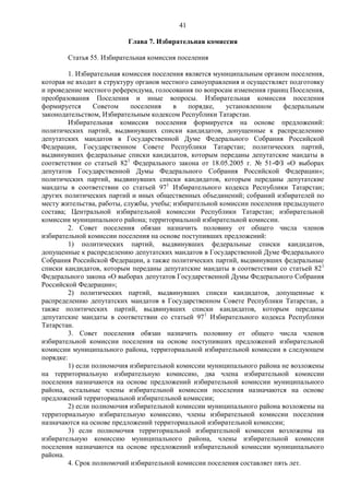 41

                          Глава 7. Избирательная комиссия

        Статья 55. Избирательная комиссия поселения

         1. Избирательная комиссия поселения является муниципальным органом поселения,
которая не входит в структуру органов местного самоуправления и осуществляет подготовку
и проведение местного референдума, голосования по вопросам изменения границ Поселения,
преобразования Поселения и иные вопросы. Избирательная комиссия поселения
формируется      Советом    поселения    в    порядке,   установленном     федеральным
законодательством, Избирательным кодексом Республики Татарстан.
         Избирательная комиссия поселения формируется на основе предложений:
политических партий, выдвинувших списки кандидатов, допущенные к распределению
депутатских мандатов в Государственной Думе Федерального Собрания Российской
Федерации, Государственном Совете Республики Татарстан; политических партий,
выдвинувших федеральные списки кандидатов, которым переданы депутатские мандаты в
соответствии со статьей 821 Федерального закона от 18.05.2005 г. № 51-ФЗ «О выборах
депутатов Государственной Думы Федерального Собрания Российской Федерации»;
политических партий, выдвинувших списки кандидатов, которым переданы депутатские
мандаты в соответствии со статьей 971 Избирательного кодекса Республики Татарстан;
других политических партий и иных общественных объединений; собраний избирателей по
месту жительства, работы, службы, учебы; избирательной комиссии поселения предыдущего
состава; Центральной избирательной комиссии Республики Татарстан; избирательной
комиссии муниципального района; территориальной избирательной комиссии.
         2. Совет поселения обязан назначить половину от общего числа членов
избирательной комиссии поселения на основе поступивших предложений:
         1) политических партий, выдвинувших федеральные списки кандидатов,
допущенные к распределению депутатских мандатов в Государственной Думе Федерального
Собрания Российской Федерации, а также политических партий, выдвинувших федеральные
списки кандидатов, которым переданы депутатские мандаты в соответствии со статьей 82 1
Федерального закона «О выборах депутатов Государственной Думы Федерального Собрания
Российской Федерации»;
         2) политических партий, выдвинувших списки кандидатов, допущенные к
распределению депутатских мандатов в Государственном Совете Республики Татарстан, а
также политических партий, выдвинувших списки кандидатов, которым переданы
депутатские мандаты в соответствии со статьей 971 Избирательного кодекса Республики
Татарстан.
         3. Совет поселения обязан назначить половину от общего числа членов
избирательной комиссии поселения на основе поступивших предложений избирательной
комиссии муниципального района, территориальной избирательной комиссии в следующем
порядке:
         1) если полномочия избирательной комиссии муниципального района не возложены
на территориальную избирательную комиссию, два члена избирательной комиссии
поселения назначаются на основе предложений избирательной комиссии муниципального
района, остальные члены избирательной комиссии поселения назначаются на основе
предложений территориальной избирательной комиссии;
         2) если полномочия избирательной комиссии муниципального района возложены на
территориальную избирательную комиссию, члены избирательной комиссии поселения
назначаются на основе предложений территориальной избирательной комиссии;
         3) если полномочия территориальной избирательной комиссии возложены на
избирательную комиссию муниципального района, члены избирательной комиссии
поселения назначаются на основе предложений избирательной комиссии муниципального
района.
         4. Срок полномочий избирательной комиссии поселения составляет пять лет.
 