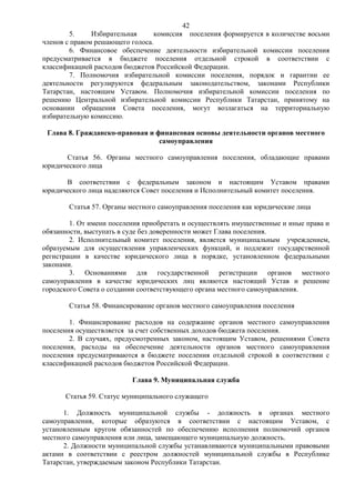 42
        5.     Избирательная     комиссия поселения формируется в количестве восьми
членов с правом решающего голоса.
        6. Финансовое обеспечение деятельности избирательной комиссии поселения
предусматривается в бюджете поселения отдельной строкой в соответствии с
классификацией расходов бюджетов Российской Федерации.
        7. Полномочия избирательной комиссии поселения, порядок и гарантии ее
деятельности регулируются федеральным законодательством, законами Республики
Татарстан, настоящим Уставом. Полномочия избирательной комиссии поселения по
решению Центральной избирательной комиссии Республики Татарстан, принятому на
основании обращения Совета поселения, могут возлагаться на территориальную
избирательную комиссию.

 Глава 8. Гражданско-правовая и финансовая основы деятельности органов местного
                                 самоуправления

      Статья 56. Органы местного самоуправления поселения, обладающие правами
юридического лица

      В соответствии с федеральным законом и настоящим Уставом правами
юридического лица наделяются Совет поселения и Исполнительный комитет поселения.

       Статья 57. Органы местного самоуправления поселения как юридические лица

        1. От имени поселения приобретать и осуществлять имущественные и иные права и
обязанности, выступать в суде без доверенности может Глава поселения.
        2. Исполнительный комитет поселения, является муниципальным учреждением,
образуемым для осуществления управленческих функций, и подлежит государственной
регистрации в качестве юридического лица в порядке, установленном федеральными
законами.
        3. Основаниями для государственной регистрации органов местного
самоуправления в качестве юридических лиц являются настоящий Устав и решение
городского Совета о создании соответствующего органа местного самоуправления.

       Статья 58. Финансирование органов местного самоуправления поселения

        1. Финансирование расходов на содержание органов местного самоуправления
поселения осуществляется за счет собственных доходов бюджета поселения.
        2. В случаях, предусмотренных законом, настоящим Уставом, решениями Совета
поселения, расходы на обеспечение деятельности органов местного самоуправления
поселения предусматриваются в бюджете поселения отдельной строкой в соответствии с
классификацией расходов бюджетов Российской Федерации.

                          Глава 9. Муниципальная служба

      Статья 59. Статус муниципального служащего

      1. Должность муниципальной службы - должность в органах местного
самоуправления, которые образуются в соответствии с настоящим Уставом, с
установленным кругом обязанностей по обеспечению исполнения полномочий органов
местного самоуправления или лица, замещающего муниципальную должность.
      2. Должности муниципальной службы устанавливаются муниципальными правовыми
актами в соответствии с реестром должностей муниципальной службы в Республике
Татарстан, утверждаемым законом Республики Татарстан.
 