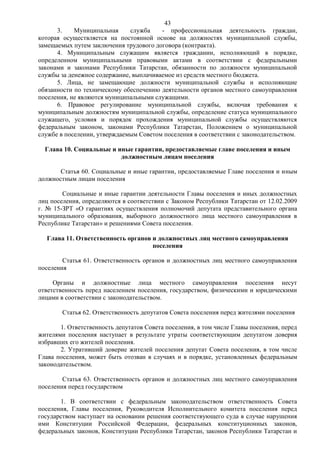 43
      3.    Муниципальная     служба    - профессиональная деятельность граждан,
которая осуществляется на постоянной основе на должностях муниципальной службы,
замещаемых путем заключения трудового договора (контракта).
      4. Муниципальным служащим является гражданин, исполняющий в порядке,
определенном муниципальными правовыми актами в соответствии с федеральными
законами и законами Республики Татарстан, обязанности по должности муниципальной
службы за денежное содержание, выплачиваемое из средств местного бюджета.
      5. Лица, не замещающие должности муниципальной службы и исполняющие
обязанности по техническому обеспечению деятельности органов местного самоуправления
поселения, не являются муниципальными служащими.
      6. Правовое регулирование муниципальной службы, включая требования к
муниципальным должностям муниципальной службы, определение статуса муниципального
служащего, условия и порядок прохождения муниципальной службы осуществляются
федеральным законом, законами Республики Татарстан, Положением о муниципальной
службе в поселении, утверждаемым Советом поселения в соответствии с законодательством.

  Глава 10. Социальные и иные гарантии, предоставляемые главе поселения и иным
                          должностным лицам поселения

       Статья 60. Социальные и иные гарантии, предоставляемые Главе поселения и иным
должностным лицам поселения

        Социальные и иные гарантии деятельности Главы поселения и иных должностных
лиц поселения, определяются в соответствии с Законом Республики Татарстан от 12.02.2009
г. № 15-ЗРТ «О гарантиях осуществления полномочий депутата представительного органа
муниципального образования, выборного должностного лица местного самоуправления в
Республике Татарстан» и решениями Совета поселения.

  Глава 11. Ответственность органов и должностных лиц местного самоуправления
                                    поселения

        Статья 61. Ответственность органов и должностных лиц местного самоуправления
поселения

     Органы и должностные лица местного самоуправления поселения несут
ответственность перед населением поселения, государством, физическими и юридическими
лицами в соответствии с законодательством.

        Статья 62. Ответственность депутатов Совета поселения перед жителями поселения

       1. Ответственность депутатов Совета поселения, в том числе Главы поселения, перед
жителями поселения наступает в результате утраты соответствующим депутатом доверия
избравших его жителей поселения.
       2. Утративший доверие жителей поселения депутат Совета поселения, в том числе
Глава поселения, может быть отозван в случаях и в порядке, установленных федеральным
законодательством.

        Статья 63. Ответственность органов и должностных лиц местного самоуправления
поселения перед государством

       1. В соответствии с федеральным законодательством ответственность Совета
поселения, Главы поселения, Руководителя Исполнительного комитета поселения перед
государством наступает на основании решения соответствующего суда в случае нарушения
ими Конституции Российской Федерации, федеральных конституционных законов,
федеральных законов, Конституции Республики Татарстан, законов Республики Татарстан и
 