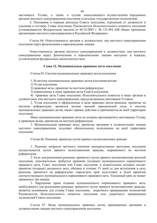 44
настоящего Устава, а также в случае ненадлежащего осуществления переданных
органам местного самоуправления поселения отдельных государственных полномочий.
       2. Основания и порядок роспуска Совета поселения, отрешения от должности и
удаления в отставку Главы поселения, Руководителя Исполнительного комитета поселения
устанавливаются Федеральным законом от 06.10.2003 г. № 131-ФЗ «Об общих принципах
организации местного самоуправления в Российской Федерации».

       Статья 64. Ответственность органов и должностных лиц местного самоуправления
поселения перед физическими и юридическими лицами

       Ответственность органов местного самоуправления и должностных лиц местного
самоуправления перед физическими и юридическими лицами наступает в порядке,
установленном федеральным законодательством.

                Глава 12. Муниципальные правовые акты поселения

        Статья 65. Система муниципальных правовых актов поселения

        1. В систему муниципальных правовых актов поселения входят:
        1) Устав поселения;
        2) правовые акты, принятые на местном референдуме;
        3) нормативные и иные правовые акты Совета поселения;
        4) правовые акты Главы поселения, Исполнительного комитета и иных органов и
должностных лиц местного самоуправления, предусмотренных настоящим Уставом.
        2. Устав поселения и оформленные в виде правовых актов решения, принятые на
местном референдуме, являются актами высшей юридической силы в системе
муниципальных правовых актов, имеют прямое действие и применяются на всей территории
поселения.
        Иные муниципальные правовые акты не должны противоречить настоящему Уставу
и правовым актам, принятым на местном референдуме.
        3. Муниципальные правовые акты, принятые органами и должностными лицами
местного самоуправления, подлежат обязательному исполнению на всей территории
поселения.

        Статья 66. Решения, принятые путем прямого волеизъявления граждан

        1. Решение вопросов местного значения непосредственно жителями поселения
осуществляется путем прямого волеизъявления граждан, выраженного на местном
референдуме.
        2. Если для реализации решения, принятого путем прямого волеизъявления жителей
поселения, дополнительно требуется принятие (издание) муниципального нормативного
правового акта, Совет поселения или Глава поселения, в компетенцию которых входит
принятие (издание) указанного акта, обязаны в течение 15 дней со дня вступления в силу
решения, принятого на референдуме, определить срок подготовки и (или) принятия
соответствующего муниципального нормативного правового акта. Указанный срок не может
превышать три месяца.
        3. Нарушение срока издания муниципального нормативного правового акта,
необходимого для реализации решения, принятого путем прямого волеизъявления граждан,
является основанием для отзыва Главы поселения, досрочного прекращения полномочий
Руководителя Исполнительного комитета поселения или досрочного прекращения
полномочий Совета поселения.

       Статья 67. Виды муниципальных правовых актов, принимаемых органами и
должностными лицами местного самоуправления поселения
 
