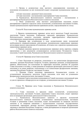 45
        1. Органы и должностные лица местного самоуправления поселения во
исполнение возложенных на них полномочий издают следующие муниципальные правовые
акты:
        1) Совет поселения - решения Совета поселения;
        2) Глава поселения - постановления и распоряжения Главы поселения;
        3) Руководитель Исполнительного комитета поселения - постановления и
распоряжения Руководителя Исполнительного комитета поселения.
        2. Иные должностные лица местного самоуправления поселения издают
распоряжения и приказы в пределах своих полномочий, установленных настоящим Уставам,
иными муниципальными нормативными правовыми актами, определяющими их статус.

       Статья 68. Подготовка муниципальных правовых актов

        1. Проекты муниципальных правовых актов могут вноситься Главой поселения,
депутатами Совета поселения, Елабужским городским прокурором, Руководителем
Исполнительного комитета поселения, органами территориального общественного
самоуправления, инициативными группами граждан.
        2. Прокурор при установлении в ходе осуществления своих полномочий
необходимости совершенствования действующих муниципальных нормативных правовых
актов вправе вносить предложения об изменении, об отмене или о принятии муниципальных
нормативных правовых актов.
         3. Порядок внесения проектов муниципальных правовых актов, перечень и форма
прилагаемых к ним документов устанавливаются соответственно Регламентом Совета
поселения, Главой поселения, Руководителем Исполнительного комитета поселения.

        Статья 69. Правовые акты Совета поселения

         1. Совет Поселения по вопросам, отнесенным к его компетенции федеральными
законами, законами Республики Татарстан, Уставом, принимает решения, устанавливающие
правила, обязательные для исполнения на территории поселения, решение об удалении
Главы поселения в отставку, а также решения по вопросам организации деятельности Совета
поселения и по иным вопросам, отнесенными к его компетенции федеральными законами,
законами Республики Татарстан, настоящим Уставом.
         2. Решения Совета поселения принимаются большинством голосов от
установленной численности депутатов Совета поселения, если иное не установлено
федеральным законодательством, настоящим Уставом.
         3. Решения Совета поселения подписываются Главой поселения в пятидневный срок
со дня их принятия и обнародуются им в порядке, установленном настоящим Уставом.


       Статья 70. Правовые акты Главы поселения и Руководителя Исполнительного
комитета поселения

        1. Глава поселения в пределах своих полномочий, установленных
законодательством, настоящим Уставом, решениями Совета поселения, издает правовые
акты по вопросам организации деятельности Совета поселения.
        2. Руководитель Исполнительного комитета в пределах полномочий
Исполнительного комитета поселения, установленных законодательством, настоящим
Уставом и решениями Совета поселения, издает постановления по вопросам местного
значения и по вопросам связанным с осуществлением отдельных государственных
полномочий, переданных органам местного самоуправления поселения федеральными
законами и законами Республики Татарстан, а также распоряжения по вопросам организации
работы Исполнительного комитета поселения.
 