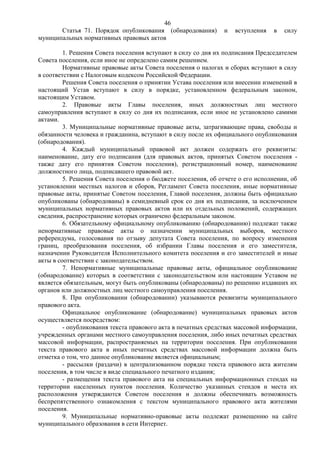 46
       Статья 71. Порядок опубликования (обнародования)        и   вступления   в   силу
муниципальных нормативных правовых актов

         1. Решения Совета поселения вступают в силу со дня их подписания Председателем
Совета поселения, если иное не определено самим решением.
         Нормативные правовые акты Совета поселения о налогах и сборах вступают в силу
в соответствии с Налоговым кодексом Российской Федерации.
         Решения Совета поселения о принятии Устава поселения или внесении изменений в
настоящий Устав вступают в силу в порядке, установленном федеральным законом,
настоящим Уставом.
         2. Правовые акты Главы поселения, иных должностных лиц местного
самоуправления вступают в силу со дня их подписания, если иное не установлено самими
актами.
         3. Муниципальные нормативные правовые акты, затрагивающие права, свободы и
обязанности человека и гражданина, вступают в силу после их официального опубликования
(обнародования).
         4. Каждый муниципальный правовой акт должен содержать его реквизиты:
наименование, дату его подписания (для правовых актов, принятых Советом поселения -
также дату его принятия Советом поселения), регистрационный номер, наименование
должностного лица, подписавшего правовой акт.
         5. Решения Совета поселения о бюджете поселения, об отчете о его исполнении, об
установлении местных налогов и сборов, Регламент Совета поселения, иные нормативные
правовые акты, принятые Советом поселения, Главой поселения, должны быть официально
опубликованы (обнародованы) в семидневный срок со дня их подписания, за исключением
муниципальных нормативных правовых актов или их отдельных положений, содержащих
сведения, распространение которых ограничено федеральным законом.
         6. Обязательному официальному опубликованию (обнародованию) подлежат также
ненормативные правовые акты о назначении муниципальных выборов, местного
референдума, голосования по отзыву депутата Совета поселения, по вопросу изменения
границ, преобразования поселения, об избрании Главы поселения и его заместителя,
назначении Руководителя Исполнительного комитета поселения и его заместителей и иные
акты в соответствии с законодательством.
         7. Ненормативные муниципальные правовые акты, официальное опубликование
(обнародование) которых в соответствии с законодательством или настоящим Уставом не
является обязательным, могут быть опубликованы (обнародованы) по решению издавших их
органов или должностных лиц местного самоуправления поселения.
         8. При опубликовании (обнародовании) указываются реквизиты муниципального
правового акта.
         Официальное опубликование (обнародование) муниципальных правовых актов
осуществляется посредством:
         - опубликования текста правового акта в печатных средствах массовой информации,
учрежденных органами местного самоуправления поселения, либо иных печатных средствах
массовой информации, распространяемых на территории поселения. При опубликовании
текста правового акта в иных печатных средствах массовой информации должна быть
отметка о том, что данное опубликование является официальным;
         - рассылки (раздачи) в централизованном порядке текста правового акта жителям
поселения, в том числе в виде специального печатного издания;
         - размещения текста правового акта на специальных информационных стендах на
территории населенных пунктов поселения. Количество указанных стендов и места их
расположения утверждаются Советом поселения и должны обеспечивать возможность
беспрепятственного ознакомления с текстом муниципального правового акта жителями
поселения.
         9. Муниципальные нормативно-правовые акты подлежат размещению на сайте
муниципального образования в сети Интернет.
 