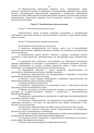47
        10. Муниципальные нормативные правовые акты, затрагивающие права,
свободы и обязанности человека и гражданина, устанавливающие правовой статус органов
местного самоуправления, муниципальных предприятий и учреждений, направляются
Главой поселения в Министерство юстиции Республики Татарстан для включения в регистр
муниципальных нормативных правовых актов Республики Татарстан в установленные
законодательством сроки.

                     Глава 13. Экономическая основа поселения

        Статья 72. Экономическая основа поселения

        Экономическую основу поселения составляют находящееся в муниципальной
собственности поселения имущество, средства бюджета поселения, а также имущественные
права поселения.

        Статья 73. Муниципальное имущество поселения

        В собственности поселений могут находиться:
        1) имущество, предназначенное для электро-, тепло-, газо- и водоснабжения
населения, водоотведения, снабжения населения топливом, для освещения улиц населенных
пунктов поселения;
        2) автомобильные дороги местного значения в границах населенных пунктов
поселения, а также имущество, предназначенное для обслуживания таких автомобильных
дорог;
        3) жилищный фонд социального использования для обеспечения малоимущих
граждан, проживающих в поселении и нуждающихся в улучшении жилищных условий,
жилыми помещениями на условиях договора социального найма, а также имущество,
необходимое для содержания муниципального жилищного фонда;
        4) пассажирский транспорт и другое имущество, предназначенные для
транспортного обслуживания населения в границах поселения;
        5) имущество, предназначенное для предупреждения и ликвидации последствий
чрезвычайных ситуаций в границах поселения;
        6) объекты, а также пожарное оборудование и снаряжение, предназначенные для
обеспечения первичных мер по тушению пожаров;
        7) имущество библиотек поселения;
        8) имущество, предназначенное для организации досуга и обеспечения жителей
поселения услугами организаций культуры;
        9) объекты культурного наследия (памятники истории и культуры) независимо от
категории их историко-культурного значения в соответствии с законодательством
Российской Федерации;
        10) имущество, предназначенное для развития на территории поселения физической
культуры и массового спорта;
        11) имущество, предназначенное для организации благоустройства и озеленения
территории поселения, в том числе для обустройства мест общего пользования и мест
массового отдыха населения;
        12) имущество, предназначенное для сбора и вывоза бытовых отходов и мусора;
        13) имущество, включая земельные участки, предназначенные для организации
ритуальных услуг и содержания мест захоронения;
        14) имущество, предназначенное для официального опубликования (обнародования)
муниципальных правовых актов, иной официальной информации;
        15) земельные участки, отнесенные к муниципальной собственности поселения в
соответствии с федеральными законами;
        16) пруды, обводненные карьеры на территории поселения;
 