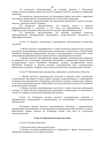 48
        17) имущество, предназначенное для создания, развития и обеспечения
охраны лечебно-оздоровительных местностей и курортов местного значения на территории
поселения;
        18) имущество, предназначенное для организации защиты населения и территории
поселения от чрезвычайных ситуаций природного и техногенного характера;
        19) имущество, предназначенное для обеспечения безопасности людей на водных
объектах, охраны их жизни и здоровья;
        20) имущество, предназначенное для развития малого и среднего
предпринимательства в поселении, в том числе для формирования и развития
инфраструктуры поддержки субъектов малого и среднего предпринимательства;
        21) имущество, предназначенное для оказания поддержки социально
ориентированным некоммерческим организациям, осуществляющим деятельность на
территории поселения.

        Статья 74. Владение, пользование и распоряжение муниципальным имуществом
поселения

        1. Органы местного самоуправления от имени поселения самостоятельно владеют,
пользуются и распоряжаются муниципальным имуществом в соответствии с Конституцией
Российской Федерации, федеральными законами и принимаемыми в соответствии с ними
нормативными правовыми актами органов местного самоуправления поселения.
        2. Органы местного самоуправления вправе передавать муниципальное имущество
во временное или в постоянное пользование физическим и юридическим лицам, органам
государственной власти Российской Федерации, органам государственной власти
Республики Татарстан и органам местного самоуправления иных муниципальных
образований, отчуждать, совершать иные сделки в соответствии с федеральными законами.

       Статья 75. Муниципальные предприятия, учреждения и хозяйственные общества

        1. Органы местного самоуправления поселения в пределах своих полномочий,
установленных настоящим Уставом, вправе создавать, реорганизовывать и ликвидировать
муниципальные предприятия и учреждения, участвовать в создании хозяйственных обществ,
в том числе межмуниципальных, необходимых для осуществления полномочий по решению
вопросов местного значения.
        2. Органы местного самоуправления поселения от имени поселения субсидиарно
отвечают по обязательствам муниципальных учреждений и обеспечивают их исполнение в
случаях и в порядке, установленных федеральным законом.

        Статья 76. Отношения органов местного самоуправления поселения с
предприятиями, учреждениями и организациями, не находящимися в муниципальной
собственности

        Отношения органов местного самоуправления поселения с предприятиями,
учреждениями, организациями, не находящимися в муниципальной собственности, а также с
физическими лицами строятся на договорной основе, если иное не установлено
законодательством.

                       Глава 14. Финансовая основа поселения

       Статья 77. Бюджет Поселения

       1. Поселение имеет собственный бюджет.
       2. Бюджет поселения разрабатывается и утверждается в форме муниципального
нормативного правового акта Совета поселения.
 