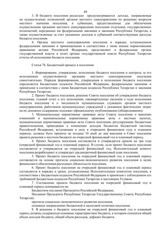 49
        3. В бюджете поселения раздельно предусматриваются доходы, направляемые
на осуществление полномочий органов местного самоуправления по решению вопросов
местного значения поселения, и субвенции, предоставленные для обеспечения
осуществления органами местного самоуправления поселения отдельных государственных
полномочий, переданных им федеральными законами и законами Республики Татарстан, а
также осуществляемые за счет указанных доходов и субвенций соответствующие расходы
бюджета поселения.
        4. Органы местного самоуправления поселения в порядке, установленном
федеральными законами и принимаемыми в соответствии с ними иными нормативными
правовыми актами Российской Федерации, представляют в федеральные органы
государственной власти и (или) органы государственной власти Республики Татарстан
отчеты об исполнении бюджета поселения.

       Статья 78. Бюджетный процесс в поселении

         1. Формирование, утверждение, исполнение бюджета поселения и контроль за его
исполнением      осуществляются    органами    местного    самоуправления   поселения
самостоятельно. Порядок формирования, утверждения и исполнения бюджета поселения
определяется Бюджетным кодексом Российской Федерации, федеральными законами и
принятыми в соответствии с ними Бюджетным кодексом Республики Татарстан и законами
Республики Татарстан.
         2. Проект бюджета поселения, решение Совета поселения об утверждении бюджета
поселения, годовой отчет о его исполнении, ежеквартальные сведения о ходе исполнения
бюджета поселения и о численности муниципальных служащих органов местного
самоуправления, работников муниципальных учреждений с указанием фактических затрат
на их денежное содержание подлежат официальному опубликованию (обнародованию).
         3. Муниципальные нормативные правовые акты Совета поселения о внесении
изменений в муниципальные нормативные правовые акты о местных налогах,
муниципальные нормативные правовые акты Совета поселения, регулирующие бюджетные
правоотношения, приводящие к изменению доходов бюджетов бюджетной системы
Российской Федерации, вступающие в силу в очередном финансовом году и плановом
периоде, должны быть приняты не позднее 10 дней до дня внесения в Совет поселения
проекта решения о местном бюджете на очередной финансовый год и плановый период.
         4. Проект бюджета поселения составляется и утверждается сроком на три года
(очередной финансовый год и плановый период). В случае, если проект бюджета поселения
составляется и утверждается на очередной финансовый год, Исполнительный комитет
поселения разрабатывает и утверждает среднесрочный финансовый план поселения.
         5. Проект бюджета поселения на очередной финансовый год и плановый период
составляется на основе прогноза социально-экономического развития поселения в целях
финансового обеспечения расходных обязательств поселения.
         6. Проект бюджета поселения на очередной финансовый год и плановый период
составляется в порядке и сроки, установленные Исполнительным комитетом поселения, в
соответствии с Бюджетным кодексом Российской Федерации и принятым с соблюдением его
требований Бюджетным кодексом Республики Татарстан и настоящим Уставом.
         7. Составление проекта бюджета поселения на очередной финансовый год и
плановый период основывается на:
         Бюджетном послании Президента Российской Федерации;
         Послании Президента Республики Татарстан Государственному Совету Республики
Татарстан;
         прогнозе социально-экономического развития поселения;
         основных направлениях бюджетной и налоговой политики поселения.
         8. В решении о бюджете поселения на очередной финансовый год и плановый
период должны содержаться основные характеристики бюджета, к которым относятся общий
объем доходов бюджета, общий объем расходов, дефицит бюджета.
 