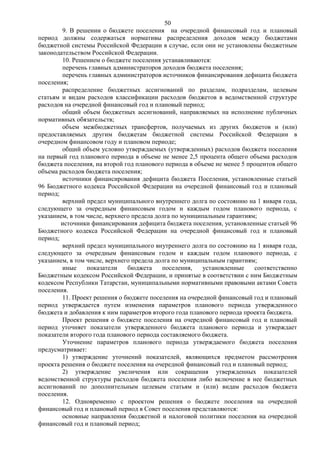 50
        9. В решении о бюджете поселения на очередной финансовый год и плановый
период должны содержаться нормативы распределения доходов между бюджетами
бюджетной системы Российской Федерации в случае, если они не установлены бюджетным
законодательством Российской Федерации.
        10. Решением о бюджете поселения устанавливаются:
        перечень главных администраторов доходов бюджета поселения;
        перечень главных администраторов источников финансирования дефицита бюджета
поселения;
        распределение бюджетных ассигнований по разделам, подразделам, целевым
статьям и видам расходов классификации расходов бюджетов в ведомственной структуре
расходов на очередной финансовый год и плановый период;
        общий объем бюджетных ассигнований, направляемых на исполнение публичных
нормативных обязательств;
        объем межбюджетных трансфертов, получаемых из других бюджетов и (или)
предоставляемых другим бюджетам бюджетной системы Российской Федерации в
очередном финансовом году и плановом периоде;
        общий объем условно утверждаемых (утвержденных) расходов бюджета поселения
на первый год планового периода в объеме не менее 2,5 процента общего объема расходов
бюджета поселения, на второй год планового периода в объеме не менее 5 процентов общего
объема расходов бюджета поселения;
        источники финансирования дефицита бюджета Поселения, установленные статьей
96 Бюджетного кодекса Российской Федерации на очередной финансовый год и плановый
период;
        верхний предел муниципального внутреннего долга по состоянию на 1 января года,
следующего за очередным финансовым годом и каждым годом планового периода, с
указанием, в том числе, верхнего предела долга по муниципальным гарантиям;
        источники финансирования дефицита бюджета поселения, установленные статьей 96
Бюджетного кодекса Российской Федерации на очередной финансовый год и плановый
период;
        верхний предел муниципального внутреннего долга по состоянию на 1 января года,
следующего за очередным финансовым годом и каждым годом планового периода, с
указанием, в том числе, верхнего предела долга по муниципальным гарантиям;
        иные     показатели    бюджета     поселения,   установленные    соответственно
Бюджетным кодексом Российской Федерации, и принятые в соответствии с ним Бюджетным
кодексом Республики Татарстан, муниципальными нормативными правовыми актами Совета
поселения.
        11. Проект решения о бюджете поселения на очередной финансовый год и плановый
период утверждается путем изменения параметров планового периода утвержденного
бюджета и добавления к ним параметров второго года планового периода проекта бюджета.
        Проект решения о бюджете поселения на очередной финансовый год и плановый
период уточняет показатели утвержденного бюджета планового периода и утверждает
показатели второго года планового периода составляемого бюджета.
        Уточнение параметров планового периода утверждаемого бюджета поселения
предусматривает:
        1) утверждение уточнений показателей, являющихся предметом рассмотрения
проекта решения о бюджете поселения на очередной финансовый год и плановый период;
        2) утверждение увеличения или сокращения утвержденных показателей
ведомственной структуры расходов бюджета поселения либо включение в нее бюджетных
ассигнований по дополнительным целевым статьям и (или) видам расходов бюджета
поселения.
        12. Одновременно с проектом решения о бюджете поселения на очередной
финансовый год и плановый период в Совет поселения представляются:
        основные направления бюджетной и налоговой политики поселения на очередной
финансовый год и плановый период;
 