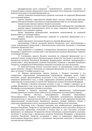 51
         предварительные итоги социально- экономического развития поселения за
истекший период текущего финансового года и ожидаемые итоги социально-экономического
развития поселения за текущий финансовый год;
         прогноз социально-экономического развития поселения на очередной финансовый
год и плановый период;
         прогноз основных характеристик (общий объем доходов, общий объем расходов,
дефицита бюджета) бюджета поселения на очередной финансовый год и плановый период;
         пояснительная записка к проекту бюджета поселения;
         методики (проекты методик) и расчеты распределения межбюджетных трансфертов;
         верхний предел муниципального долга на конец очередного финансового года и
конец каждого года планового периода;
         проект программы муниципальных внутренних заимствований на очередной
финансовый год и плановый период;
         проекты программ муниципальных гарантий на очередной финансовый год и
плановый период;
         оценка ожидаемого исполнения бюджета на текущий финансовый год;
         предложенные Советом поселения проекты бюджетных смет, представляемые в
случае возникновения разногласий с Исполнительным комитетом поселения в отношении
указанных бюджетных смет;
         иные документы и материалы, установленные Бюджетным кодексом Российской
Федерации и принятыми в соответствии с ним Бюджетным кодексом Республики Татарстан
и настоящим Уставом.
         13. Составление проекта бюджета поселения на очередной финансовый год и
плановый период осуществляется Исполнительным комитетом поселения в соответствии с
Бюджетным кодексом Российской Федерации, федеральными законами, принимаемыми в
соответствии с ними Бюджетным кодексом Республики Татарстан и законами Республики
Татарстан, и направляется в Ревизионную комиссию поселения для дачи заключения.
         14. Исполнительный комитет поселения вносит на рассмотрение Совета Района
проект решения о бюджете Поселения на очередной финансовый год и плановый период в
срок, не позднее 15 ноября текущего года.
         15. Порядок рассмотрения проекта решения о бюджете поселения и его
утверждения, определенный муниципальным нормативным правовым актом Совета
поселения, должен предусматривать вступление в силу решения о бюджете с 1 января
очередного финансового года, а также утверждение указанным решением показателей и
характеристик в соответствии со статьей 1841 Бюджетного кодекса Российской Федерации.
         16. Решение о бюджете поселения вступает в силу с 1 января и действует по 31
декабря финансового года, если иное не предусмотрено Бюджетным кодексом Российской
Федерации и (или) решением о бюджете поселения.
         Решение о бюджете поселения подлежит официальному опубликованию
(обнародованию) не позднее десяти дней после его подписания в установленном порядке.
         17.    Органы       местного     самоуправления     поселения     обеспечивают
сбалансированность бюджета поселения и соблюдение установленного федерального
законодательства и законодательства Республики Татарстан по регулированию бюджетных
правоотношений, осуществлению бюджетного процесса, размеру дефицита, объема и
структуры муниципального долга, исполнения бюджетных обязательств поселения.
         18. Поселение, если в бюджете поселения доля межбюджетных трансфертов из
бюджета Республики Татарстан (за исключением субвенций) и (или) налоговых доходов по
дополнительным нормативам отчислений в течение двух из трех последних отчетных
финансовых лет превышала 70 процентов объема собственных доходов бюджета поселения,
заключает в соответствии с Бюджетным кодексом Российской Федерации и Бюджетным
кодексом Республики Татарстан соглашения о мерах по повышению эффективности
использования бюджетных средств и увеличению поступлений налоговых и неналоговых
доходов местного бюджета.
 