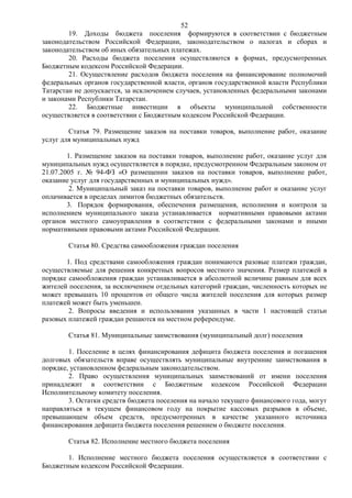 52
        19. Доходы бюджета поселения формируются в соответствии с бюджетным
законодательством Российской Федерации, законодательством о налогах и сборах и
законодательством об иных обязательных платежах.
        20. Расходы бюджета поселения осуществляются в формах, предусмотренных
Бюджетным кодексом Российской Федерации.
        21. Осуществление расходов бюджета поселения на финансирование полномочий
федеральных органов государственной власти, органов государственной власти Республики
Татарстан не допускается, за исключением случаев, установленных федеральными законами
и законами Республики Татарстан.
        22. Бюджетные инвестиции в объекты муниципальной собственности
осуществляется в соответствии с Бюджетным кодексом Российской Федерации.

        Статья 79. Размещение заказов на поставки товаров, выполнение работ, оказание
услуг для муниципальных нужд

        1. Размещение заказов на поставки товаров, выполнение работ, оказание услуг для
муниципальных нужд осуществляется в порядке, предусмотренном Федеральным законом от
21.07.2005 г. № 94-ФЗ «О размещении заказов на поставки товаров, выполнение работ,
оказание услуг для государственных и муниципальных нужд».
         2. Муниципальный заказ на поставки товаров, выполнение работ и оказание услуг
оплачивается в пределах лимитов бюджетных обязательств.
        3. Порядок формирования, обеспечения размещения, исполнения и контроля за
исполнением муниципального заказа устанавливается нормативными правовыми актами
органов местного самоуправления в соответствии с федеральными законами и иными
нормативными правовыми актами Российской Федерации.

        Статья 80. Средства самообложения граждан поселения

       1. Под средствами самообложения граждан понимаются разовые платежи граждан,
осуществляемые для решения конкретных вопросов местного значения. Размер платежей в
порядке самообложения граждан устанавливается в абсолютной величине равным для всех
жителей поселения, за исключением отдельных категорий граждан, численность которых не
может превышать 10 процентов от общего числа жителей поселения для которых размер
платежей может быть уменьшен.
        2. Вопросы введения и использования указанных в части 1 настоящей статьи
разовых платежей граждан решаются на местном референдуме.

        Статья 81. Муниципальные заимствования (муниципальный долг) поселения

        1. Поселение в целях финансирования дефицита бюджета поселения и погашения
долговых обязательств вправе осуществлять муниципальные внутренние заимствования в
порядке, установленном федеральным законодательством.
        2. Право осуществления муниципальных заимствований от имени поселения
принадлежит в соответствии с Бюджетным кодексом Российской Федерации
Исполнительному комитету поселения.
        3. Остатки средств бюджета поселения на начало текущего финансового года, могут
направляться в текущем финансовом году на покрытие кассовых разрывов в объеме,
превышающем объем средств, предусмотренных в качестве указанного источника
финансирования дефицита бюджета поселения решением о бюджете поселения.

        Статья 82. Исполнение местного бюджета поселения

       1. Исполнение местного бюджета поселения осуществляется в соответствии с
Бюджетным кодексом Российской Федерации.
 