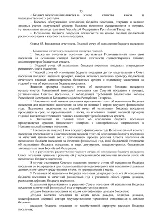 53
        2. Бюджет поселения исполняется на основе       единства       кассы    и
подведомственности расходов.
        3. Кассовое обслуживание исполнения бюджета поселения, открытие и ведение
лицевых счетов получателей средств бюджета поселения осуществляется в порядке,
установленном законодательством Российской Федерации и Республики Татарстан.
        4. Исполнение бюджета поселения организуется на основе сводной бюджетной
росписи поселения и кассового плана поселения.

        Статья 83. Бюджетная отчетность. Годовой отчет об исполнении бюджета поселения

        1. Бюджетная отчетность поселения является годовой.
        2. Бюджетная отчетность поселения составляется Исполнительным комитетом
поселения на основании сводной бюджетной отчетности соответствующих главных
администраторов бюджетных средств.
        3. Годовой отчет об исполнении бюджета поселения подлежит утверждению
решением Совета поселения.
        4. Годовой отчет об исполнении бюджета поселения до его представления в Совет
поселения подлежит внешней проверке, которая включает внешнюю проверку бюджетной
отчетности главных администраторов бюджетных средств и подготовку заключения на
годовой отчет об исполнении бюджета поселения.
        Внешняя проверка годового отчета об исполнении бюджета поселения
осуществляется Ревизионной комиссией поселения или Советом поселения в порядке,
установленном Советом поселения, с соблюдением требований Бюджетного кодекса
Российской Федерации и Бюджетного кодекса Республики Татарстан.
        5. Исполнительный комитет поселения представляет отчет об исполнении бюджета
поселения для подготовки заключения на него не позднее 1 апреля текущего финансового
года. Подготовка заключения на годовой отчет об исполнении бюджета поселения
проводится в срок, не превышающий 1 месяц, на основании данных внешней проверки
годовой бюджетной отчетности главных администраторов бюджетных средств.
        6. Заключение на годовой отчет об исполнении бюджета поселения
представляется органом финансового контроля с одновременным направлением в
Исполнительный комитет поселения.
        7. Ежегодно не позднее 1 мая текущего финансового года Исполнительный комитет
поселения представляет в Совет поселения годовой отчет об исполнении бюджета поселения
за отчетный финансовый год с приложением проекта решения Совета поселения об
исполнении бюджета поселения за отчетный финансовый год, иной бюджетной отчетности
об исполнении бюджета поселения, и иных документов, предусмотренных бюджетным
законодательством Российской Федерации.
        8. По результатам рассмотрения годового отчета об исполнении бюджета поселения
Совет поселения принимает решение об утверждении либо отклонении годового отчета об
исполнении бюджета поселения.
        В случае отклонения Советом поселения годового отчета об исполнении бюджета
поселения он возвращается для устранения фактов недостоверного или неполного отражения
данных и повторного представления в срок, не превышающий 1 месяц.
        9. Решением об исполнении бюджета поселения утверждается отчет об исполнении
бюджета поселения за отчетный финансовый год с указанием общей суммы доходов,
расходов и дефицита бюджета поселения.
        Отдельными приложениями к решению Совета поселения об исполнении бюджета
поселения за отчетный финансовый год утверждаются показатели:
        доходов бюджета поселения по кодам классификации доходов бюджетов;
        доходов бюджета поселения по кодам видов доходов, подвидов доходов,
классификации операций сектора государственного управления, относящихся к доходам
бюджета;
        расходов бюджета поселения по ведомственной структуре расходов бюджета
поселения;
 