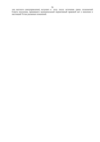 56
лиц местного самоуправления), вступают в силу после истечения срока полномочий
Совета поселения, принявшего муниципальный нормативный правовой акт о внесении в
настоящий Устав указанных изменений.
 