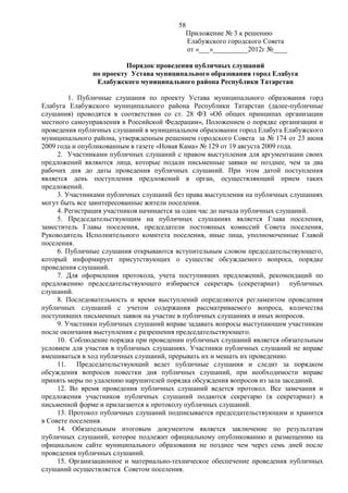 58
                                             Приложение № 3 к решению
                                             Елабужского городского Совета
                                             от «___»__________2012г №____

                         Порядок проведения публичных слушаний
               по проекту Устава муниципального образования город Елабуга
                Елабужского муниципального района Республики Татарстан

         1. Публичные слушания по проекту Устава муниципального образования горд
Елабуга Елабужского муниципального района Республики Татарстан (далее-публичные
слушания) проводятся в соответствии со ст. 28 ФЗ «Об общих принципах организации
местного самоуправления в Российской Федерации», Положением о порядке организации и
проведения публичных слушаний в муниципальном образовании город Елабуга Елабужского
муниципального района, утвержденным решением городского Совета за № 174 от 23 июня
2009 года и опубликованным в газете «Новая Кама» № 129 от 19 августа 2009 года.
     2. Участниками публичных слушаний с правом выступления для аргументации своих
предложений являются лица, которые подали письменные заявки не позднее, чем за два
рабочих дня до даты проведения публичных слушаний. При этом датой поступления
является день поступления предложений в орган, осуществляющий прием таких
предложений.
     3. Участниками публичных слушаний без права выступления на публичных слушаниях
могут быть все заинтересованные жители поселения.
     4. Регистрация участников начинается за один час до начала публичных слушаний.
     5. Председательствующим на публичных слушаниях является Глава поселения,
заместитель Главы поселения, председатели постоянных комиссий Совета поселения,
Руководитель Исполнительного комитета поселения, иные лица, уполномоченные Главой
поселения.
     6. Публичные слушания открываются вступительным словом председательствующего,
который информирует присутствующих о существе обсуждаемого вопроса, порядке
проведения слушаний.
     7. Для оформления протокола, учета поступивших предложений, рекомендаций по
предложению председательствующего избирается секретарь (секретариат) публичных
слушаний.
     8. Последовательность и время выступлений определяются регламентом проведения
публичных слушаний с учетом содержания рассматриваемого вопроса, количества
поступивших письменных заявок на участие в публичных слушаниях и иных вопросов.
     9. Участники публичных слушаний вправе задавать вопросы выступающим участникам
после окончания выступления с разрешения председательствующего.
     10. Соблюдение порядка при проведении публичных слушаний является обязательным
условием для участия в публичных слушаниях. Участники публичных слушаний не вправе
вмешиваться в ход публичных слушаний, прерывать их и мешать их проведению.
     11. Председательствующий ведет публичные слушания и следит за порядком
обсуждения вопросов повестки дня публичных слушаний, при необходимости вправе
принять меры по удалению нарушителей порядка обсуждения вопросов из зала заседаний.
     12. Во время проведения публичных слушаний ведется протокол. Все замечания и
предложения участников публичных слушаний подаются секретарю (в секретариат) в
письменной форме и прилагаются к протоколу публичных слушаний.
     13. Протокол публичных слушаний подписывается председательствующим и хранится
в Совете поселения.
     14. Обязательным итоговым документом является заключение по результатам
публичных слушаний, которое подлежит официальному опубликованию и размещению на
официальном сайте муниципального образования не позднее чем через семь дней после
проведения публичных слушаний.
     15. Организационное и материально-техническое обеспечение проведения публичных
слушаний осуществляется Советом поселения.
 