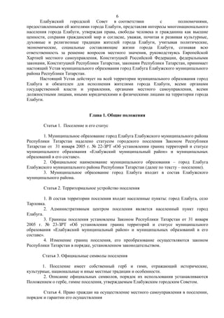 6
       Елабужский городской Совет в соответствии              с        полномочиями,
предоставленными ей жителями города Елабуги, представляя интересы многонационального
населения города Елабуги, утверждая права, свободы человека и гражданина как высшие
ценности, сохраняя гражданский мир и согласие, уважая, почитая и развивая культурные,
духовные и религиозные традиции жителей города Елабуги, учитывая политические,
экономические, социальные составляющие жизни города Елабуги, сознавая всю
ответственность за решение вопросов местного значения, руководствуясь Европейской
Хартией местного самоуправления, Конституцией Российской Федерации, федеральными
законами, Конституцией Республики Татарстан, законами Республики Татарстан, принимает
настоящий Устав муниципального образования город Елабуга Елабужского муниципального
района Республики Татарстан.
       Настоящий Устав действует на всей территории муниципального образования город
Елабуга и обязателен для исполнения жителями города Елабуги, всеми органами
государственной власти и управления, органами местного самоуправления, всеми
должностными лицами, иными юридическими и физическими лицами на территории города
Елабуги.


                              Глава 1. Общие положения

        Статья 1. Поселение и его статус

        1. Муниципальное образование город Елабуга Елабужского муниципального района
Республики Татарстан наделено статусом городского поселения Законом Республики
Татарстан от 31 января 2005 г. № 22-ЗРТ «Об установлении границ территорий и статусе
муниципального образования «Елабужский муниципальный район» и муниципальных
образований в его составе».
        2. Официальное наименование муниципального образования – город Елабуга
Елабужского муниципального района Республики Татарстан (далее по тексту – поселение).
        3. Муниципальное образование город Елабуга входит в состав Елабужского
муниципального района.

        Статья 2. Территориальное устройство поселения

         1. В состав территории поселения входят населенные пункты: город Елабуга, село
Тарловка.
         2. Административным центром поселения является населенный пункт город
Елабуга.
         3. Границы поселения установлены Законом Республики Татарстан от 31 января
2005 г. № 23-ЗРТ «Об установлении границ территорий и статусе муниципального
образования «Елабужский муниципальный район» и муниципальных образований в его
составе».
         4. Изменение границ поселения, его преобразование осуществляются законом
Республики Татарстан в порядке, установленном законодательством.

       Статья 3. Официальные символы поселения

       1. Поселение имеет собственный герб и гимн, отражающий исторические,
культурные, национальные и иные местные традиции и особенности.
        2. Описание официальных символов, порядок их использования устанавливаются
Положением о гербе, гимне поселения, утверждаемым Елабужским городским Советом.

        Статья 4. Право граждан на осуществление местного самоуправления в поселении,
порядок и гарантии его осуществления
 