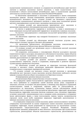 8
осуществление муниципального контроля за сохранностью автомобильных дорог местного
значения в границах населенных пунктов поселения, а также осуществление иных
полномочий в области использования автомобильных дорог и осуществления дорожной
деятельности в соответствии с законодательством Российской Федерации;
        6) обеспечение проживающих в поселении и нуждающихся в жилых помещениях
малоимущих граждан жилыми помещениями, организация строительства и содержания
муниципального жилищного фонда, создание условий для жилищного строительства,
осуществление муниципального жилищного контроля, а также иных полномочий органов
местного самоуправления в соответствии с жилищным законодательством;
        7) создание условий для предоставления транспортных услуг населению и
организация транспортного обслуживания населения в границах поселения;
        8) участие в профилактике терроризма и экстремизма, а также в минимизации и
(или) ликвидации последствий проявлений терроризма и экстремизма в границах поселения;
        9) участие в предупреждении и ликвидации последствий чрезвычайных ситуаций в
границах поселения;
        10) обеспечение первичных мер пожарной безопасности в границах населенных
пунктов поселения;
        11) создание условий для обеспечения жителей поселения услугами связи,
общественного питания, торговли и бытового обслуживания;
        12) организация библиотечного обслуживания населения, комплектование и
обеспечение сохранности библиотечных фондов библиотек поселения;
        13) создание условий для организации досуга и обеспечения жителей поселения
услугами организаций культуры;
        14) сохранение, использование и популяризация объектов культурного наследия
(памятников истории и культуры), находящихся в собственности поселения, охрана объектов
культурного наследия (памятников истории и культуры) местного (муниципального)
значения, расположенных на территории поселения;
        15) создание условий для развития местного традиционного народного
художественного творчества, участие в сохранении, возрождении и развитии народных
художественных промыслов в поселении;
        16) обеспечение условий для развития на территории поселения физической
культуры и массового спорта, организация проведения официальных физкультурно-
оздоровительных и спортивных мероприятий поселения;
     17) создание условий для массового отдыха жителей поселения и организация
обустройства мест массового отдыха населения, включая обеспечение свободного доступа
граждан к водным объектам общего пользования и их береговым полосам;
        18) формирование архивных фондов поселения;
        19) организация сбора и вывоза бытовых отходов и мусора;
     20) утверждение правил благоустройства территории поселения, устанавливающих в
том числе требования по содержанию зданий (включая жилые дома), сооружений и
земельных участков, на которых они расположены, к внешнему виду фасадов и ограждений
соответствующих зданий и сооружений, перечень работ по благоустройству и
периодичность их выполнения; установление порядка участия собственников зданий
(помещений в них) и сооружений в благоустройстве прилегающих территорий; организация
благоустройства территории поселения (включая освещение улиц, озеленение территории,
установку указателей с наименованиями улиц и номерами домов, размещение и содержание
малых архитектурных форм), а также использования, охраны, защиты, воспроизводства
городских лесов, лесов особо охраняемых природных территорий, расположенных в
границах населенных пунктов поселения;
     21) утверждение генеральных планов поселения, правил землепользования и застройки,
утверждение подготовленной на основе генеральных планов поселения документации по
планировке территории, выдача разрешений на строительство (за исключением случаев,
предусмотренных Градостроительным кодексом Российской Федерации, иными
федеральными законами), разрешений на ввод объектов в эксплуатацию при осуществлении
строительства, реконструкции объектов капитального строительства, расположенных на
 