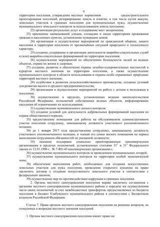 9
территории поселения, утверждение местных нормативов                  градостроительного
проектирования поселений, резервирование земель и изъятие, в том числе путем выкупа,
земельных участков в границах поселения для муниципальных нужд, осуществление
муниципального земельного контроля за использованием земель поселения;
         22) организация ритуальных услуг и содержание мест захоронения;
     23) присвоение наименований улицам, площадям и иным территориям проживания
граждан в населенных пунктах, установление нумерации домов;
         24) организация и осуществление мероприятий по гражданской обороне, защите
населения и территории поселения от чрезвычайных ситуаций природного и техногенного
характера;
         25) создание, содержание и организация деятельности аварийно-спасательных служб
и (или) аварийно-спасательных формирований на территории поселения;
         26) осуществление мероприятий по обеспечению безопасности людей на водных
объектах, охране их жизни и здоровья;
     27) создание, развитие и обеспечение охраны лечебно-оздоровительных местностей и
курортов местного значения на территории поселения, а также осуществление
муниципального контроля в области использования и охраны особо охраняемых природных
территорий местного значения;
         28) содействие в развитии сельскохозяйственного производства, создание условий
для развития малого и среднего предпринимательства;
         29) организация и осуществление мероприятий по работе с детьми и молодежью в
поселении;
         30) осуществление в пределах, установленных водным законодательством
Российской Федерации, полномочий собственника водных объектов, информирование
населения об ограничениях их использования;
         31) осуществление муниципального лесного контроля;
         32) создание условий для деятельности добровольных формирований населения по
охране общественного порядка;
     33) предоставление помещения для работы на обслуживаемом административном
участке поселения сотруднику, замещающему должность участкового уполномоченного
полиции;
     34) до 1 января 2017 года предоставление сотруднику, замещающему должность
участкового уполномоченного полиции, и членам его семьи жилого помещения на период
выполнения сотрудником обязанностей по указанной должности;
         35) оказание поддержки социально ориентированным некоммерческим
организациям в пределах полномочий, установленных статьями 311 и 313 Федерального
закона от 12.01.1996 г. № 7-ФЗ «О некоммерческих организациях»;
     36) осуществление муниципального контроля за проведением муниципальных лотерей;
     37) осуществление муниципального контроля на территории особой экономической
зоны;
     38) обеспечение выполнения работ, необходимых для создания искусственных
земельных участков для нужд поселения, проведение открытого аукциона на право
заключить договор о создании искусственного земельного участка в соответствии с
федеральным законом;
     39) осуществление мер по противодействию коррупции в границах поселения.
         2. Органы местного самоуправления поселения вправе заключать соглашения с
органами местного самоуправления муниципального района о передаче им осуществления
части своих полномочий за счет межбюджетных трансфертов, предоставляемых из бюджета
поселения в бюджет Елабужского муниципального района в соответствии с Бюджетным
кодексом Российской Федерации.

     Статья 7. Права органов местного самоуправления поселения на решение вопросов, не
отнесенных к вопросам местного значения поселений

    1. Органы местного самоуправления поселения имеют право на:
 