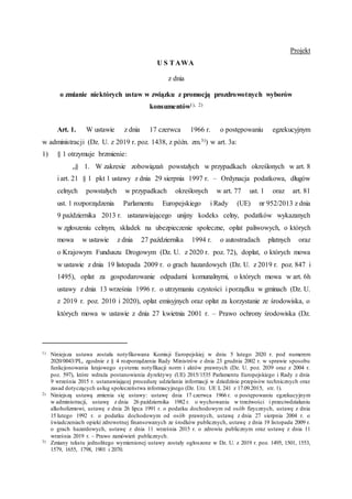 Projekt
U S TAWA
z dnia
o zmianie niektórych ustaw w związku z promocją prozdrowotnych wyborów
konsumentów1), 2)
Art. 1. W ustawie z dnia 17 czerwca 1966 r. o postępowaniu egzekucyjnym
w administracji (Dz. U. z 2019 r. poz. 1438, z późn. zm.3)) w art. 3a:
1) § 1 otrzymuje brzmienie:
„§ 1. W zakresie zobowiązań powstałych w przypadkach określonych w art. 8
i art. 21 § 1 pkt 1 ustawy z dnia 29 sierpnia 1997 r. – Ordynacja podatkowa, długów
celnych powstałych w przypadkach określonych w art. 77 ust. 1 oraz art. 81
ust. 1 rozporządzenia Parlamentu Europejskiego i Rady (UE) nr 952/2013 z dnia
9 października 2013 r. ustanawiającego unijny kodeks celny, podatków wykazanych
w zgłoszeniu celnym, składek na ubezpieczenie społeczne, opłat paliwowych, o których
mowa w ustawie z dnia 27 października 1994 r. o autostradach płatnych oraz
o Krajowym Funduszu Drogowym (Dz. U. z 2020 r. poz. 72), dopłat, o których mowa
w ustawie z dnia 19 listopada 2009 r. o grach hazardowych (Dz. U. z 2019 r. poz. 847 i
1495), opłat za gospodarowanie odpadami komunalnymi, o których mowa w art. 6h
ustawy z dnia 13 września 1996 r. o utrzymaniu czystości i porządku w gminach (Dz. U.
z 2019 r. poz. 2010 i 2020), opłat emisyjnych oraz opłat za korzystanie ze środowiska, o
których mowa w ustawie z dnia 27 kwietnia 2001 r. – Prawo ochrony środowiska (Dz.
1) Niniejsza ustawa została notyfikowana Komisji Europejskiej w dniu 5 lutego 2020 r. pod numerem
2020/0043/PL, zgodnie z § 4 rozporządzenia Rady Ministrów z dnia 23 grudnia 2002 r. w sprawie sposobu
funkcjonowania krajowego systemu notyfikacji norm i aktów prawnych (Dz. U. poz. 2039 oraz z 2004 r.
poz. 597), które wdraża postanowienia dyrektywy (UE) 2015/1535 Parlamentu Europejskiego i Rady z dnia
9 września 2015 r. ustanawiającej procedurę udzielania informacji w dziedzinie przepisów technicznych oraz
zasad dotyczących usług społeczeństwa informacyjnego (Dz. Urz. UE L 241 z 17.09.2015, str. 1).
2) Niniejszą ustawą zmienia się ustawy: ustawę dnia 17 czerwca 1966 r. o postępowaniu egzekucyjnym
w administracji, ustawę z dnia 26 października 1982 r. o wychowaniu w trzeźwości i przeciwdziałaniu
alkoholizmowi, ustawę z dnia 26 lipca 1991 r. o podatku dochodowym od osób fizycznych, ustawę z dnia
15 lutego 1992 r. o podatku dochodowym od osób prawnych, ustawę z dnia 27 sierpnia 2004 r. o
świadczeniach opieki zdrowotnej finansowanych ze środków publicznych, ustawę z dnia 19 listopada 2009 r.
o grach hazardowych, ustawę z dnia 11 września 2015 r. o zdrowiu publicznym oraz ustawę z dnia 11
września 2019 r. – Prawo zamówień publicznych.
3) Zmiany tekstu jednolitego wymienionej ustawy zostały ogłoszone w Dz. U. z 2019 r. poz. 1495, 1501, 1553,
1579, 1655, 1798, 1901 i 2070.
 