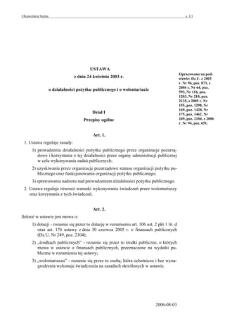 ©Kancelaria Sejmu                                                                               s. 1/1




                                         USTAWA
                                                                                            Opracowano na pod-
                                 z dnia 24 kwietnia 2003 r.                                 stawie: Dz.U. z 2003
                                                                                            r. Nr 96, poz. 873, z
                                                                                            2004 r. Nr 64, poz.
                    o działalności pożytku publicznego i o wolontariacie                    593, Nr 116, poz.
                                                                                            1203, Nr 210, poz.
                                                                                            2135, z 2005 r. Nr
                                                                                            155, poz. 1298, Nr
                                                                                            169, poz. 1420, Nr
                                          Dział I                                           175, poz. 1462, Nr
                                      Przepisy ogólne                                       249, poz. 2104, z 2006
                                                                                            r. Nr 94, poz. 651.


                                          Art. 1.
 1. Ustawa reguluje zasady:
      1) prowadzenia działalności pożytku publicznego przez organizacje pozarzą-
         dowe i korzystania z tej działalności przez organy administracji publicznej
         w celu wykonywania zadań publicznych;
      2) uzyskiwania przez organizacje pozarządowe statusu organizacji pożytku pu-
         blicznego oraz funkcjonowania organizacji pożytku publicznego;
      3) sprawowania nadzoru nad prowadzeniem działalności pożytku publicznego.
 2. Ustawa reguluje również warunki wykonywania świadczeń przez wolontariuszy
    oraz korzystania z tych świadczeń.


                                          Art. 2.
Ilekroć w ustawie jest mowa o:
      1) dotacji - rozumie się przez to dotację w rozumieniu art. 106 ust. 2 pkt 1 lit. d
         oraz art. 176 ustawy z dnia 30 czerwca 2005 r. o finansach publicznych
         (Dz.U. Nr 249, poz. 2104);
      2) „środkach publicznych” - rozumie się przez to środki publiczne, o których
         mowa w ustawie o finansach publicznych, przeznaczone na wydatki pu-
         bliczne w rozumieniu tej ustawy;
      3) „wolontariuszu” - rozumie się przez to osobę, która ochotniczo i bez wyna-
         grodzenia wykonuje świadczenia na zasadach określonych w ustawie.




                                                                            2006-08-03
 