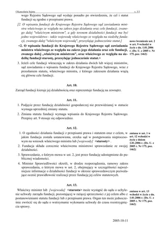 ©Kancelaria Sejmu                                                                          s. 3/3
    wego Rejestru Sądowego sąd wydaje ponadto po stwierdzeniu, że cel i statut
    fundacji są zgodne z przepisami prawa.
 [2. O wpisaniu fundacji do Krajowego Rejestru Sądowego sąd zawiadamia mini-
    stra właściwego ze względu na zakres jego działania oraz cele fundacji, zwane-
    go dalej "właściwym ministrem", a gdy terenem działalności fundacji ma być
    jedno województwo - także wojewodę właściwego ze względu na siedzibę funda-
    cji, zwanego dalej "właściwym wojewodą", przesyłając jednocześnie statut.]         nowe brzmienie ust. 2
                                                                                       w art. 9 wchodzi w
  <2. O wpisaniu fundacji do Krajowego Rejestru Sądowego sąd zawiadamia
                                                                                       życie z dn. 1.01.2006
    ministra właściwego ze względu na zakres jego działania oraz cele fundacji,        r. (Dz. U. z 2005 r. Nr
    zwanego dalej „właściwym ministrem”, oraz właściwego ze względu na sie-            175, poz. 1462)
    dzibę fundacji starostę, przesyłając jednocześnie statut.>
 3. Jeżeli cele fundacji wkraczają w zakres działania dwóch lub więcej ministrów,
    sąd zawiadamia o wpisaniu fundacji do Krajowego Rejestru Sądowego, wraz z
    przesłaniem statutu, właściwego ministra, z którego zakresem działania wiążą
    się główne cele fundacji.


                                       Art. 10.
Zarząd fundacji kieruje jej działalnością oraz reprezentuje fundację na zewnątrz.


                                       Art. 11.
 1. Podjęcie przez fundację działalności gospodarczej nie przewidzianej w statucie
    wymaga uprzedniej zmiany statutu.
 2. Zmiana statutu fundacji wymaga wpisania do Krajowego Rejestru Sądowego.
    Przepisy art. 9 stosuje się odpowiednio.


                                       Art. 12.
   1. O zgodności działania fundacji z przepisami prawa i statutem oraz z celem, w     zmiana w ust. 1 w
     jakim fundacja została ustanowiona, orzeka sąd w postępowaniu nieproceso-         art. 12 wchodzi w
                                                                                       życie z dniem
     wym na wniosek właściwego ministra lub [wojewody] <starosty> .                    1.01.2006 r. (Dz. U. z
  2. Fundacja składa corocznie właściwemu ministrowi sprawozdanie ze swojej            2005 r. Nr 175, poz.
     działalności.                                                                     1462)
  3. Sprawozdanie, o którym mowa w ust. 2, jest przez fundację udostępnione do pu-
     blicznej wiadomości.
  4. Minister Sprawiedliwości określi, w drodze rozporządzenia, ramowy zakres
     sprawozdania, o którym mowa w ust. 2, obejmujący w szczególności najważ-
     niejsze informacje o działalności fundacji w okresie sprawozdawczym pozwala-
     jące ocenić prawidłowość realizacji przez fundację jej celów statutowych.


                                      Art. 13.
 Właściwy minister lub [wojewoda] <starosta> może wystąpić do sądu o uchyle-           zmiana w art. 13
nie uchwały zarządu fundacji, pozostającej w rażącej sprzeczności z jej celem albo z   wchodzi w życie z dn.
postanowieniami statutu fundacji lub z przepisami prawa. Organ ten może jednocze-      1.01.2006 r. (Dz. U. z
                                                                                       2005 r. Nr 175, poz.
śnie zwrócić się do sądu o wstrzymanie wykonania uchwały do czasu rozstrzygnię-
                                                                                       1462)
cia sprawy.



                                                                          2005-10-11
 