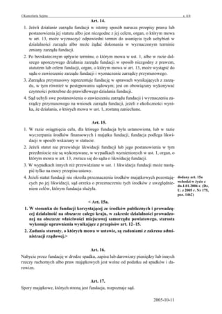 ©Kancelaria Sejmu                                                                        s. 4/4
                                       Art. 14.
 1. Jeżeli działanie zarządu fundacji w istotny sposób narusza przepisy prawa lub
    postanowienia jej statutu albo jest niezgodne z jej celem, organ, o którym mowa
    w art. 13, może wyznaczyć odpowiedni termin do usunięcia tych uchybień w
    działalności zarządu albo może żądać dokonania w wyznaczonym terminie
    zmiany zarządu fundacji.
 2. Po bezskutecznym upływie terminu, o którym mowa w ust. 1, albo w razie dal-
    szego uporczywego działania zarządu fundacji w sposób niezgodny z prawem,
    statutem lub celem fundacji, organ, o którym mowa w art. 13, może wystąpić do
    sądu o zawieszenie zarządu fundacji i wyznaczenie zarządcy przymusowego.
 3. Zarządca przymusowy reprezentuje fundację w sprawach wynikających z zarzą-
    du, w tym również w postępowaniu sądowym; jest on obowiązany wykonywać
    czynności potrzebne do prawidłowego działania fundacji.
 4. Sąd uchyli swe postanowienia o zawieszeniu zarządu fundacji i wyznaczeniu za-
    rządcy przymusowego na wniosek zarządu fundacji, jeżeli z okoliczności wyni-
    ka, że działania, o których mowa w ust. 1, zostaną zaniechane.

                                         Art. 15.
 1. W razie osiągnięcia celu, dla którego fundacja była ustanowiona, lub w razie
    wyczerpania środków finansowych i majątku fundacji, fundacja podlega likwi-
    dacji w sposób wskazany w statucie.
 2. Jeżeli statut nie przewiduje likwidacji fundacji lub jego postanowienia w tym
    przedmiocie nie są wykonywane, w wypadkach wymienionych w ust. 1, organ, o
    którym mowa w art. 13, zwraca się do sądu o likwidację fundacji.
 3. W wypadkach innych niż przewidziane w ust. 1 likwidacja fundacji może nastą-
    pić tylko na mocy przepisu ustawy.
 4. Jeżeli statut fundacji nie określa przeznaczenia środków majątkowych pozostają-   dodany art. 15a
    cych po jej likwidacji, sąd orzeka o przeznaczeniu tych środków z uwzględnie-     wchodzi w życie z
                                                                                      dn.1.01.2006 r. (Dz.
    niem celów, którym fundacja służyła.                                              U. z 2005 r. Nr 175,
                                                                                      poz. 1462)

                                    < Art. 15a.
  1. W stosunku do fundacji korzystającej ze środków publicznych i prowadzą-
     cej działalność na obszarze całego kraju, w zakresie działalności prowadzo-
     nej na obszarze właściwości miejscowej samorządu powiatowego, starosta
     wykonuje uprawnienia wynikające z przepisów art. 12–15.
  2. Zadania starosty, o których mowa w ustawie, są zadaniami z zakresu admi-
     nistracji rządowej.>


                                    Art. 16.
Nabycie przez fundację w drodze spadku, zapisu lub darowizny pieniędzy lub innych
rzeczy ruchomych albo praw majątkowych jest wolne od podatku od spadków i da-
rowizn.


                                      Art. 17.
Spory majątkowe, których stroną jest fundacja, rozpoznaje sąd.

                                                                       2005-10-11
 