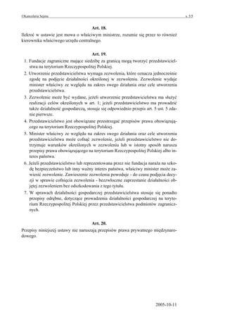 ©Kancelaria Sejmu                                                                       s. 5/5


                                    Art. 18.
Ilekroć w ustawie jest mowa o właściwym ministrze, rozumie się przez to również
kierownika właściwego urzędu centralnego.


                                      Art. 19.
 1. Fundacje zagraniczne mające siedzibę za granicą mogą tworzyć przedstawiciel-
    stwa na terytorium Rzeczypospolitej Polskiej.
 2. Utworzenie przedstawicielstwa wymaga zezwolenia, które oznacza jednocześnie
    zgodę na podjęcie działalności określonej w zezwoleniu. Zezwolenie wydaje
    minister właściwy ze względu na zakres swego działania oraz cele utworzenia
    przedstawicielstwa.
 3. Zezwolenie może być wydane, jeżeli utworzenie przedstawicielstwa ma służyć
    realizacji celów określonych w art. 1; jeżeli przedstawicielstwo ma prowadzić
    także działalność gospodarczą, stosuje się odpowiednio przepis art. 5 ust. 5 zda-
    nie pierwsze.
 4. Przedstawicielstwo jest obowiązane przestrzegać przepisów prawa obowiązują-
    cego na terytorium Rzeczypospolitej Polskiej.
 5. Minister właściwy ze względu na zakres swego działania oraz cele utworzenia
    przedstawicielstwa może cofnąć zezwolenie, jeżeli przedstawicielstwo nie do-
    trzymuje warunków określonych w zezwoleniu lub w istotny sposób narusza
    przepisy prawa obowiązującego na terytorium Rzeczypospolitej Polskiej albo in-
    teres państwa.
 6. Jeżeli przedstawicielstwo lub reprezentowana przez nie fundacja naraża na szko-
    dę bezpieczeństwo lub inny ważny interes państwa, właściwy minister może za-
    wiesić zezwolenie. Zawieszenie zezwolenia powoduje - do czasu podjęcia decy-
    zji w sprawie cofnięcia zezwolenia - bezzwłoczne zaprzestanie działalności ob-
    jętej zezwoleniem bez odszkodowania z tego tytułu.
 7. W sprawach działalności gospodarczej przedstawicielstwa stosuje się ponadto
    przepisy odrębne, dotyczące prowadzenia działalności gospodarczej na teryto-
    rium Rzeczypospolitej Polskiej przez przedstawicielstwa podmiotów zagranicz-
    nych.


                                     Art. 20.
Przepisy niniejszej ustawy nie naruszają przepisów prawa prywatnego międzynaro-
dowego.




                                                                         2005-10-11
 