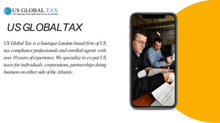 USGLOBALTAX
US Global Tax is a boutiqueLondon-based firm of US
tax compliance professionals and enrolled agents with
over10yearsofexperience.We specializein ex-pat US
taxes forindividuals, corporations,partnerships doing
businessoneithersideoftheAtlantic.
 