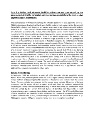 Q – 5 – Unlike bank deposits, M-PESA e-floats are not guaranteed by the
government.Usingthe conceptof astrategicmove.explainhow thetrustresolve
asymmetries of information.
The cash collected by M‐PESA in exchange for e‐float is deposited in bank accounts, called M‐
PESA trust accounts. Originally, all funds were held in just one trust account at the Commercial
Bank of Africa, but recently Safaricom has opened an account at two other commercial banks to
diversify its risk. These accounts are very much likeregular current accounts, with no restrictions
on Safaricom’s access to funds. In turn, the banks face no special reserve requirements with
regard to M‐PESA deposits, which are treated as any other current account deposit in terms of
regulatory policy of the Central Bank. There is no explicit requirement, for example, for
Safaricom to give notice of its intention to withdraw “large” quantities of cash at a given point in
time. As M‐PESA continues to expand, and as these balances grow, the authorities may decide
to revisit this arrangement. An alternative approach, adopted in the Philippines, is to institute
a 100 percent reserve requirement vis‐à‐vis mobile banking deposit balances held in accounts at
commercial banks. The success of M‐PESA has rested in part on the trust that customers have in
one of Kenya’s most well‐respected private companies, the parent. But if faith in the banking
systemerodes, a run-on M‐PESA could be sparked, thereby jeopardizing the position of the banks
in which it holds deposited funds. Finally, as M‐PESA deposits enter the banking system, they
only reduce cash in circulation to the extent that banks comply with or exceed official reserve
requirements. But as e‐float becomes more widely acceptable as an easily transferable store of
value, it will adopt the features of money. The practical implication of this is that M‐PESA could
increase the effective money supply, with possible impacts on inflation and /or output. Of
theoretical interest is the possibility that two monies could co‐exist in equilibrium. We will
address these issues in more detail in future work.
Survey methodology
In September 2008 we undertook a survey of 3,000 randomly selected households across
Kenya. At the time, both cell phone tower and M‐PESA agent coverage were very limited in the
remote northern and eastern parts of the country, so these areas were excluded from the sample
frame. The non‐excluded area covered by the sample frame included 92 percent of Kenya’s
population, and 98 percent of M‐PESA agents as of April 2008. We randomly selected 118
locations (the second‐smallest administrative unit), in which there were 300 enumeration areas
routinely visited by the Kenyan National Bureau of Statistics. Ten households in each
enumeration area were randomly chosen to take part in the survey – the GPS‐recorded locations
of these households are shown in. In order to increase our chances of interviewing households
in which someone used M‐PESA, we over‐sampled locations on the basis of the number of M‐
PESA agents present. All figures presented below have been reweighted accordingly
 