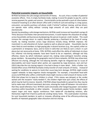 Potential economic impacts on households
M‐PESA facilitates the safe storage and transfer of money. As such, it has a number of potential
economic effects. First, it simply facilitates trade, making it easier for people to pay for, and to
receive payment for, goods and services. Electricitybills canbe paid with a push of afew buttons
instead of traveling to an often-distant office with a fistful of cash and waiting in a long queue;
consumers can quickly purchase cell phone credit (“airtime”) without moving; and taxi drivers
can operate more safely, without carrying large amounts of cash, when they are paid
electronically
Second, by providing a safestoragemechanism, M‐PESA could increasenet household savings.21
Third, because it facilitates inter‐personal transactions, it could improve the allocation of savings
across households and businesses by deepening the person‐to‐person credit market. This could
increase the average return to capital, thereby producing a feed‐back to the level of saving.
Fourth, by making transfers across large distances trivially cheap, M‐PESA improves the
investment in, and allocation of, human capital as well as physical capital. Households may be
more likely to send members to high‐paying jobs in distant locations (e.g., the capital), either on
a permanent or temporary basis, and to invest in skills that are likely to earn a return in such
places but not necessarily at home. Fifth, M‐PESA could affect the ability of individuals to share
risk. Informal risk‐sharing networks have been found to be an important, although not fully
effective, means by which individuals spread risk, making state‐contingent transfers among
group members. By expanding the geographic reach of these networks, M‐PESA may allow more
efficient risk sharing, although the risk‐reducing benefits might be mitigated due to issues of
observability and moral hazard when parties are separated by large distances. Jack and Suri
(2011) describe the risk sharing impacts it has had in Kenya in more detail. Sixth, a further risk‐
related effect arises if M‐PESA facilitates timely transfer of small amounts of money. Instead of
waiting for conditions to worsen to levels that cause long term damage, M‐PESA might enable
support networks to keep negative shocks manageable. For example, a household head with
access to M‐PESA who suffers a mild health shock might receive a small amount of money via M‐
PESA that allows him to keep his children in school. If this money was delayed, or the sender
waited until the recipient “really needed it”, the children might have quit school, the effects of
which may be hard to reverse. Seventh, if M‐PESA allows households to spread risk, they may be
led to make more efficient investment decisions, relaxing the trade‐off between risk and return
that they would otherwise face. M‐PESA could conceivably alter bargaining power and weaken
incentives within households or other networks. Economically weaker family members might
expect larger and more regular remittances from better‐off city‐dwelling relatives, who
themselves might find it hard to justify not sending money home. This could weaken incentives
for rural household members to work or innovate, offsetting some of the efficiency‐enhancing
benefits of improved geographic labor allocation and risk sharing.
 