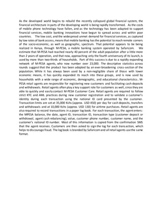 As the developed world begins to rebuild the recently collapsed global financial system, the
financial architecture in parts of the developing world is being rapidly transformed. As the costs
of mobile phone technology have fallen, and as the technology has been adapted to support
financial services, mobile banking innovations have begun to spread across and within poor
countries. The low cost, and the widespread unmet demand for financial services, as captured
by low rates of bank access,means that mobile banking has the potential to reach remote corners
of the socio‐economic, as well as geographic, spectrum. That potential appears to be being
realized in Kenya, through M‐PESA, a mobile banking system operated by Safaricom. We
estimate that M‐PESA had reached nearly 40 percent of the adult population after a little more
than 2 years of operation, and that now, approaching only the fourth anniversary of its launch, is
used by more than two‐thirds of households. Part of this success is due to a rapidly expanding
network of M‐PESA agents, who now number over 23,000. The descriptive statistics across
rounds suggest that the product has been adopted by an ever‐broadening cross‐section of the
population. While it has always been used by a non‐negligible share of those with lower
economic means, it has quickly expanded its reach into these groups, and is now used by
households with a wide range of economic, demographic, and educational characteristics. M-
PESA retail agents are responsible for registering new customers and facilitating cash deposits
and withdrawals. Retail agents often play a key support role for customers as well, since they are
able to quickly and easily contact M-PESA Customer Care. Retail agents are required to follow
strict KYC and AML practices during new customer registration and to validate a customer’s
identity during each transaction using the national ID card presented by the customer.
Transaction limits are set at 35,000 Kshs (approx. USD 450) per day for cash deposits, transfers
and withdrawals and at 10,000 Kshs (approx. USD 130) for airtime purchases. Retail agents are
also required to record transactions in a paper log book. For each transaction, the agent enters:
the MPESA balance, the date, agent ID, transaction ID, transaction type (customer deposit or
withdrawal, agent cash rebalancing), value, customer phone number, customer name, and the
customer’s national ID number. Most of this information is copied from the confirmation SMS
that the agent receives. Customers are then asked to sign the log for each transaction, which
helps to discourage fraud. The log book is branded by Safaricomand allretailagents usethe same
format.
 