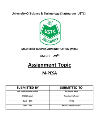 University Of Science & Technology Chattogram (USTC)
MASTER OF BUSINES ADMINISTRATION (MBA)
BATCH – 29TH
Assignment Topic
M-PESA
SUBMITTED BY SUBMITTED TO
Md. Shahriar Haque Mithun Mrs. Lutfun Nahar
MBA (Regular) Associate Professor
Batch – 29th (USTC)
ROLL - 1052 Mobile: +8801716120137
 