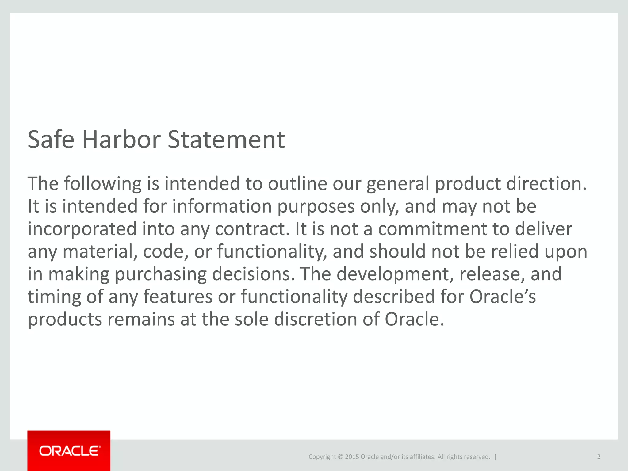 Copyright © 2015 Oracle and/or its affiliates. All rights reserved. |
Safe Harbor Statement
The following is intended to outline our general product direction.
It is intended for information purposes only, and may not be
incorporated into any contract. It is not a commitment to deliver
any material, code, or functionality, and should not be relied upon
in making purchasing decisions. The development, release, and
timing of any features or functionality described for Oracle’s
products remains at the sole discretion of Oracle.
2
 