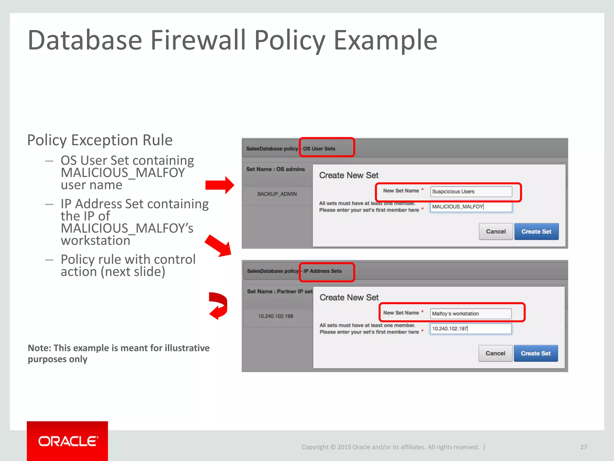 Copyright © 2015 Oracle and/or its affiliates. All rights reserved. |
Database Firewall Policy Example
27
Policy Exception Rule
– OS User Set containing
MALICIOUS_MALFOY
user name
– IP Address Set containing
the IP of
MALICIOUS_MALFOY’s
workstation
– Policy rule with control
action (next slide)
Note: This example is meant for illustrative
purposes only
 