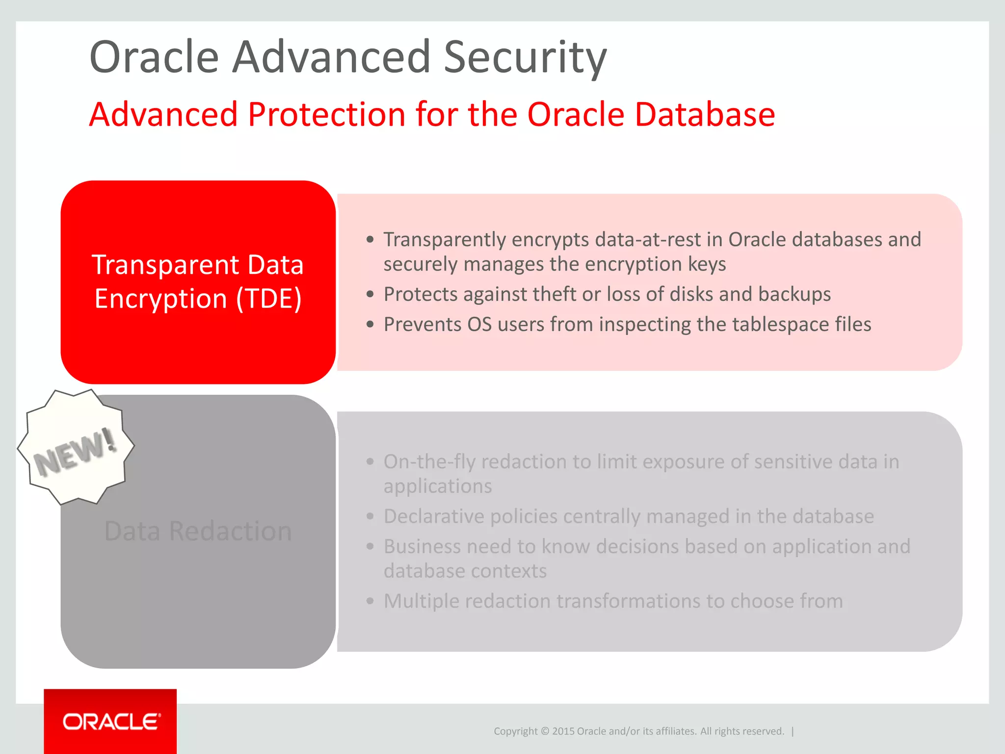 Copyright © 2015 Oracle and/or its affiliates. All rights reserved. |
Oracle Advanced Security
• Transparently encrypts data-at-rest in Oracle databases and
securely manages the encryption keys
• Protects against theft or loss of disks and backups
• Prevents OS users from inspecting the tablespace files
Transparent Data
Encryption (TDE)
• On-the-fly redaction to limit exposure of sensitive data in
applications
• Declarative policies centrally managed in the database
• Business need to know decisions based on application and
database contexts
• Multiple redaction transformations to choose from
Data Redaction
Advanced Protection for the Oracle Database
 