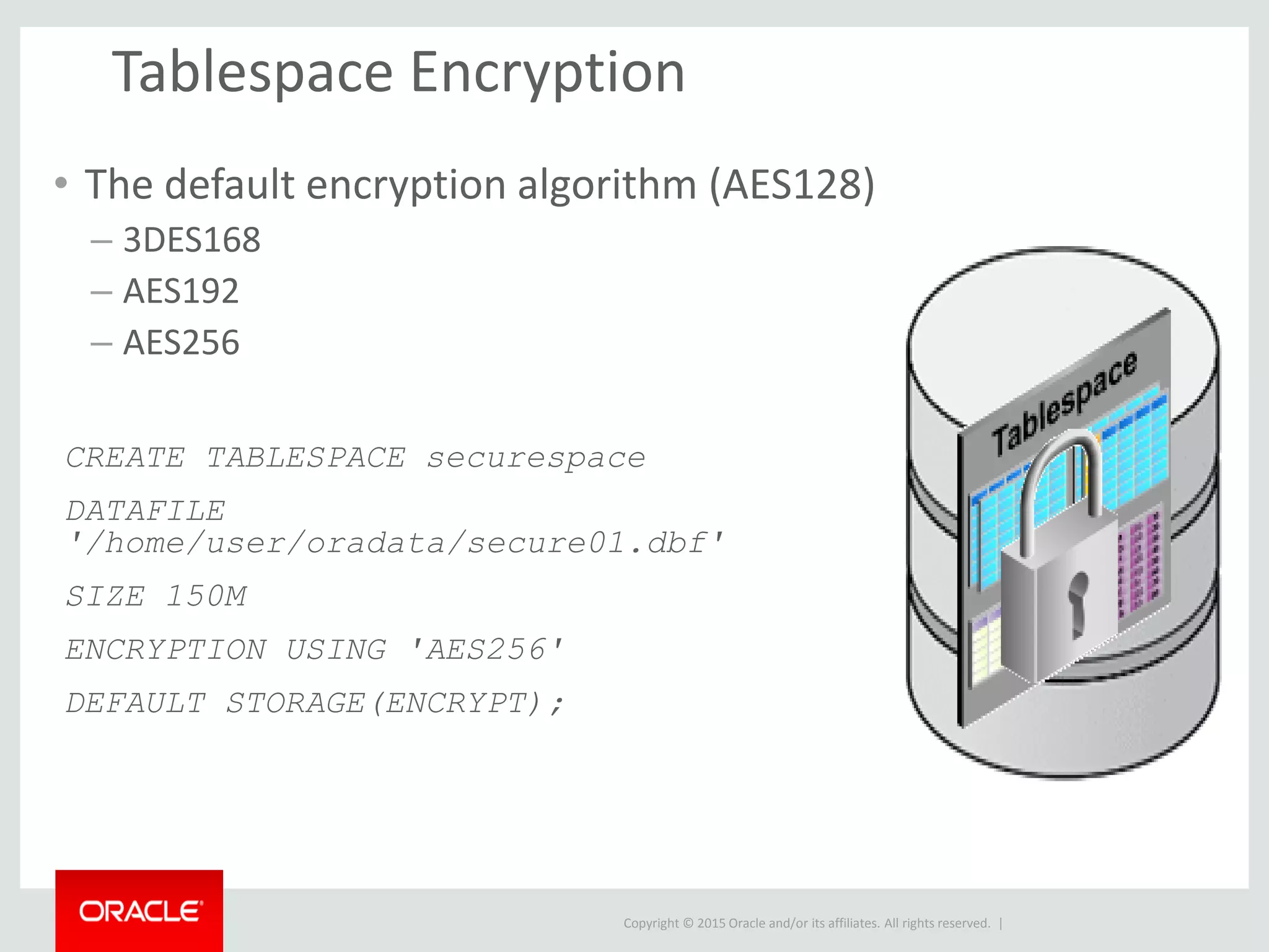 Copyright © 2015 Oracle and/or its affiliates. All rights reserved. |
Tablespace Encryption
• The default encryption algorithm (AES128)
– 3DES168
– AES192
– AES256
CREATE TABLESPACE securespace
DATAFILE
'/home/user/oradata/secure01.dbf'
SIZE 150M
ENCRYPTION USING 'AES256'
DEFAULT STORAGE(ENCRYPT);
 