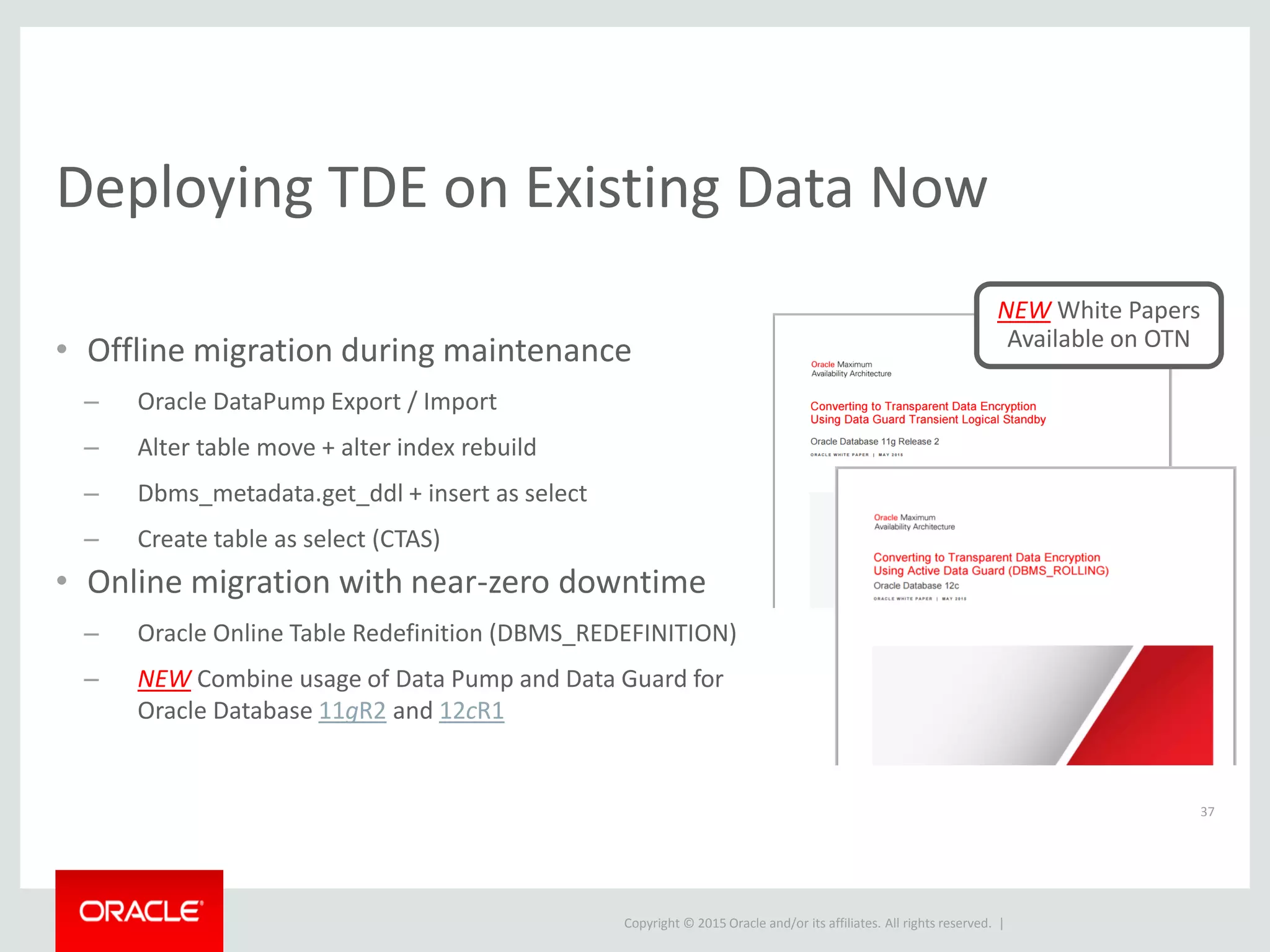 Copyright © 2015 Oracle and/or its affiliates. All rights reserved. |
Deploying TDE on Existing Data Now
37
• Offline migration during maintenance
– Oracle DataPump Export / Import
– Alter table move + alter index rebuild
– Dbms_metadata.get_ddl + insert as select
– Create table as select (CTAS)
• Online migration with near-zero downtime
– Oracle Online Table Redefinition (DBMS_REDEFINITION)
– NEW Combine usage of Data Pump and Data Guard for
Oracle Database 11gR2 and 12cR1
NEW White Papers
Available on OTN
 