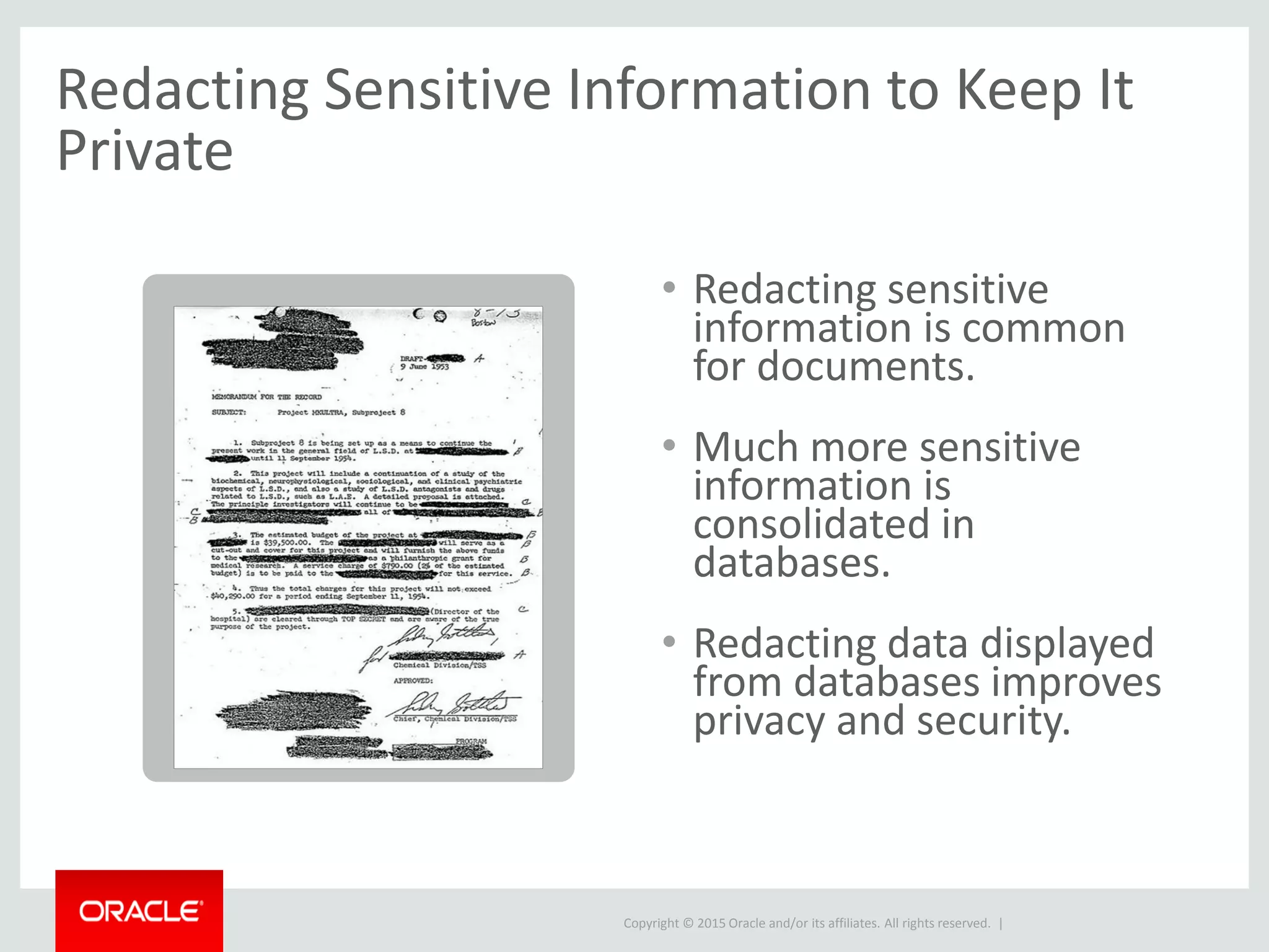 Copyright © 2015 Oracle and/or its affiliates. All rights reserved. |
Redacting Sensitive Information to Keep It
Private
• Redacting sensitive
information is common
for documents.
• Much more sensitive
information is
consolidated in
databases.
• Redacting data displayed
from databases improves
privacy and security.
 
