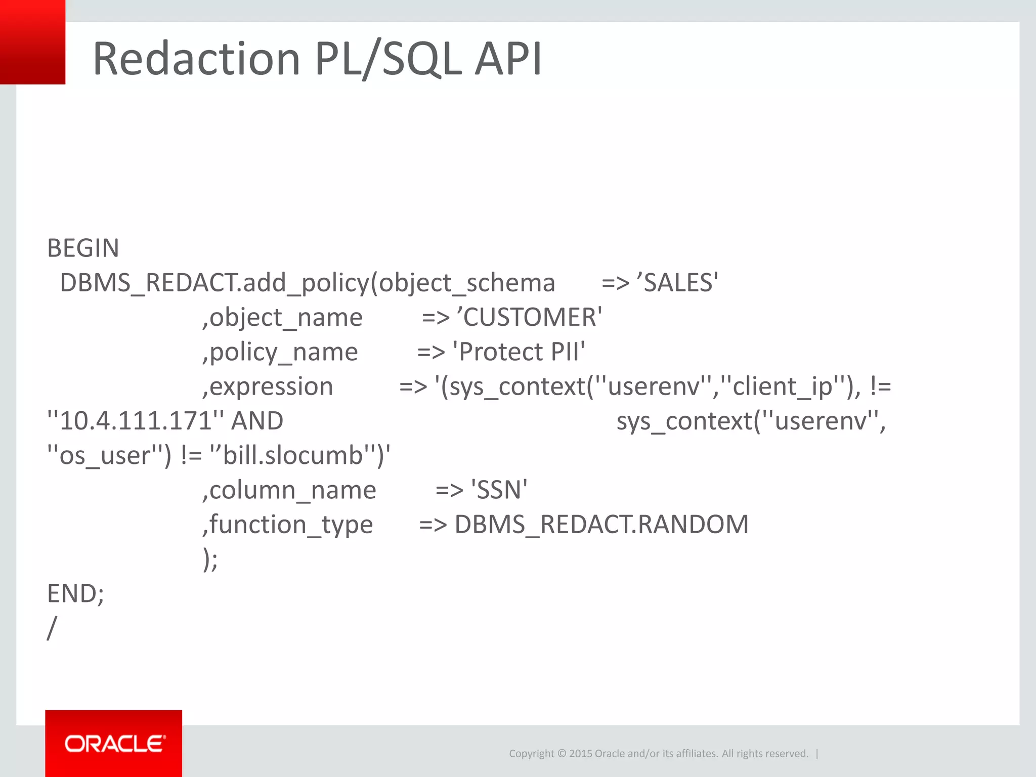 Copyright © 2015 Oracle and/or its affiliates. All rights reserved. |
Redaction PL/SQL API
BEGIN
DBMS_REDACT.add_policy(object_schema => ’SALES'
,object_name => ’CUSTOMER'
,policy_name => 'Protect PII'
,expression => '(sys_context(''userenv'',''client_ip''), !=
''10.4.111.171'' AND sys_context(''userenv'',
''os_user'') != '’bill.slocumb'')'
,column_name => 'SSN'
,function_type => DBMS_REDACT.RANDOM
);
END;
/
 
